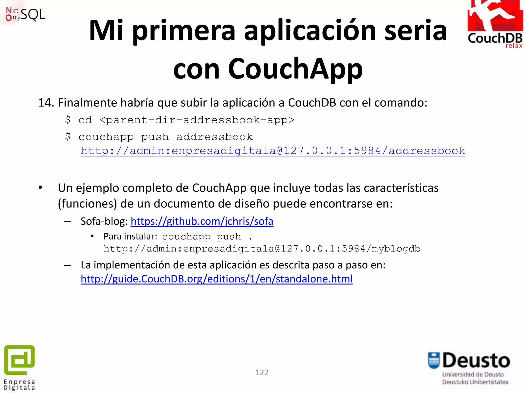 Mi primera aplicación seria
               con CouchApp
14. Finalmente habría que subir la aplicación a CouchDB con el comando:
     $ cd <parent-dir-addressbook-app>
     $ couchapp push addressbook
       http://admin:enpresadigitala@127.0.0.1:5984/addressbook


•   Un ejemplo completo de CouchApp que incluye todas las características
    (funciones) de un documento de diseño puede encontrarse en:
     – Sofa-blog: https://github.com/jchris/sofa
          • Para instalar: couchapp push .
            http://admin:enpresadigitala@127.0.0.1:5984/myblogdb
     – La implementación de esta aplicación es descrita paso a paso en:
       http://guide.CouchDB.org/editions/1/en/standalone.html




                                            122
 