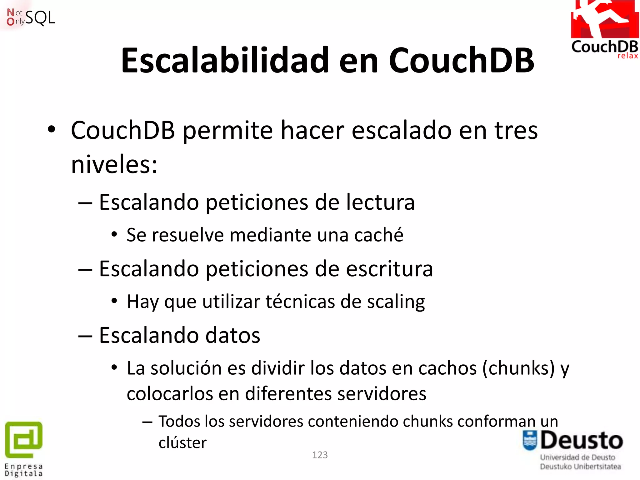 Escalabilidad en CouchDB
• CouchDB permite hacer escalado en tres
  niveles:
  – Escalando peticiones de lectura
     • Se resuelve mediante una caché
  – Escalando peticiones de escritura
     • Hay que utilizar técnicas de scaling
  – Escalando datos
     • La solución es dividir los datos en cachos (chunks) y
       colocarlos en diferentes servidores
        – Todos los servidores conteniendo chunks conforman un
          clúster
                             123
 
