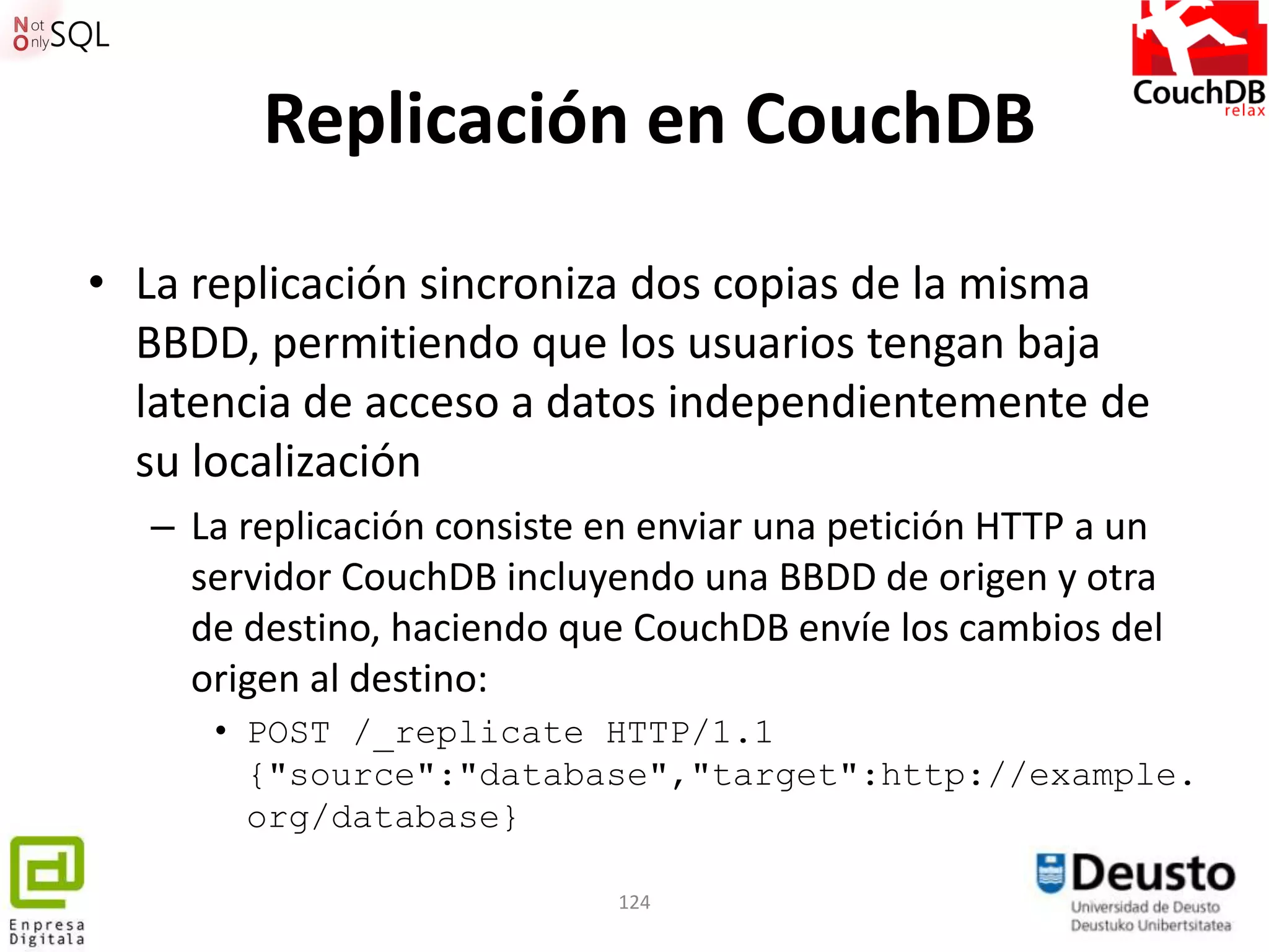Replicación en CouchDB

• La replicación sincroniza dos copias de la misma
  BBDD, permitiendo que los usuarios tengan baja
  latencia de acceso a datos independientemente de
  su localización
  – La replicación consiste en enviar una petición HTTP a un
    servidor CouchDB incluyendo una BBDD de origen y otra
    de destino, haciendo que CouchDB envíe los cambios del
    origen al destino:
     • POST /_replicate HTTP/1.1
       {"source":"database","target":http://example.
       org/database}

                            124
 