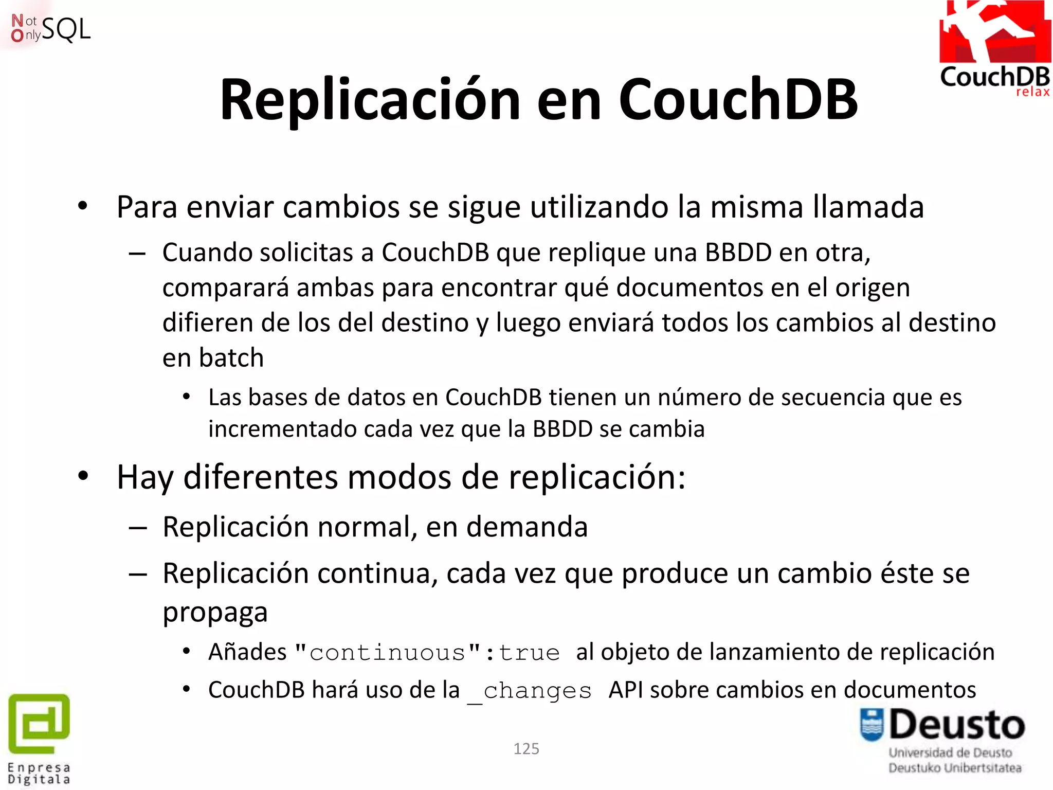 Replicación en CouchDB
• Para enviar cambios se sigue utilizando la misma llamada
   – Cuando solicitas a CouchDB que replique una BBDD en otra,
     comparará ambas para encontrar qué documentos en el origen
     difieren de los del destino y luego enviará todos los cambios al destino
     en batch
       • Las bases de datos en CouchDB tienen un número de secuencia que es
         incrementado cada vez que la BBDD se cambia
• Hay diferentes modos de replicación:
   – Replicación normal, en demanda
   – Replicación continua, cada vez que produce un cambio éste se
     propaga
       • Añades "continuous":true al objeto de lanzamiento de replicación
       • CouchDB hará uso de la _changes API sobre cambios en documentos

                                   125
 