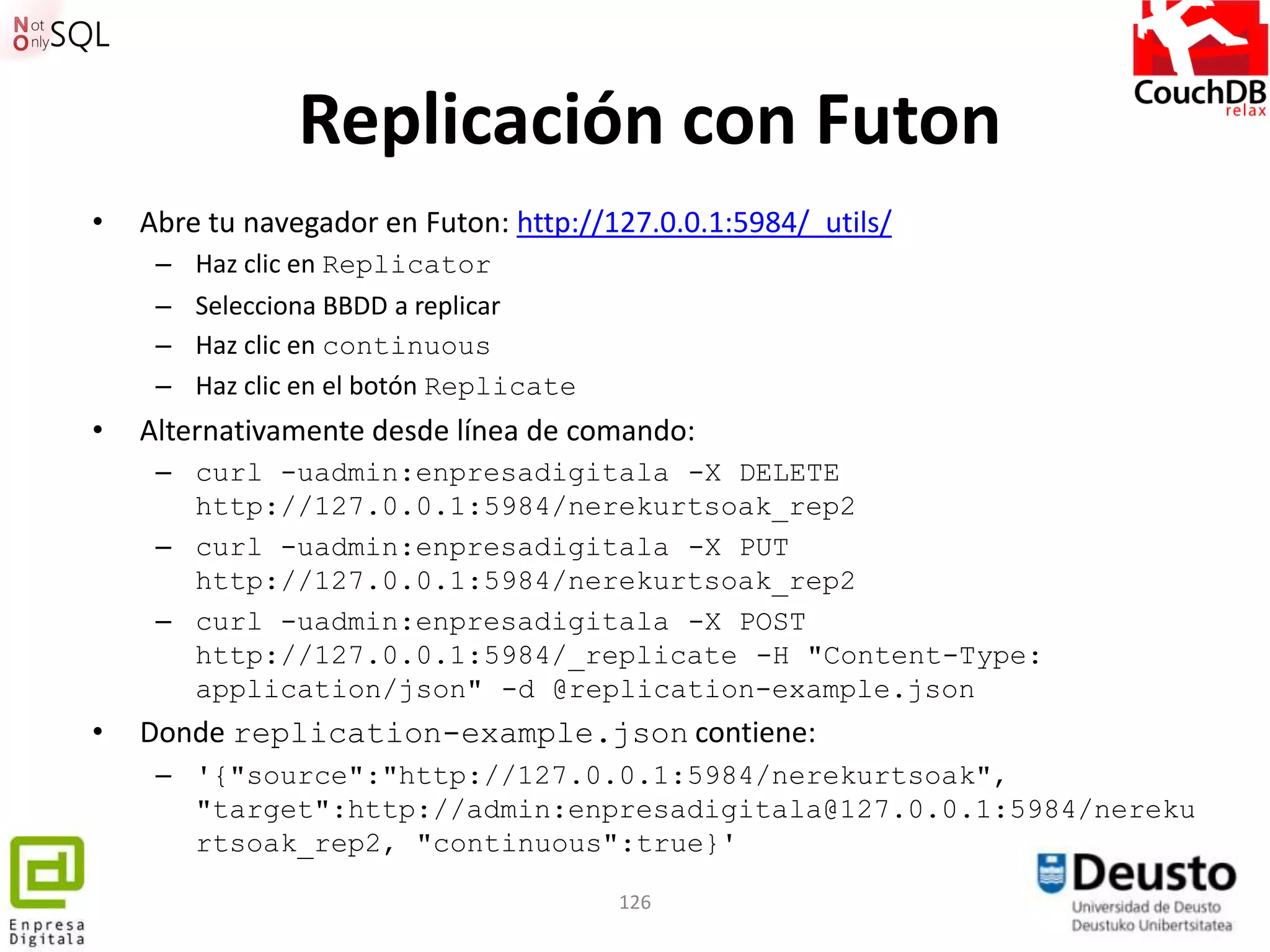 Replicación con Futon
•   Abre tu navegador en Futon: http://127.0.0.1:5984/_utils/
     –   Haz clic en Replicator
     –   Selecciona BBDD a replicar
     –   Haz clic en continuous
     –   Haz clic en el botón Replicate
•   Alternativamente desde línea de comando:
     – curl -uadmin:enpresadigitala -X DELETE
       http://127.0.0.1:5984/nerekurtsoak_rep2
     – curl -uadmin:enpresadigitala -X PUT
       http://127.0.0.1:5984/nerekurtsoak_rep2
     – curl -uadmin:enpresadigitala -X POST
       http://127.0.0.1:5984/_replicate -H "Content-Type:
       application/json" -d @replication-example.json
•   Donde replication-example.json contiene:
     – '{"source":"http://127.0.0.1:5984/nerekurtsoak",
       "target":http://admin:enpresadigitala@127.0.0.1:5984/nereku
       rtsoak_rep2, "continuous":true}'

                                          126
 