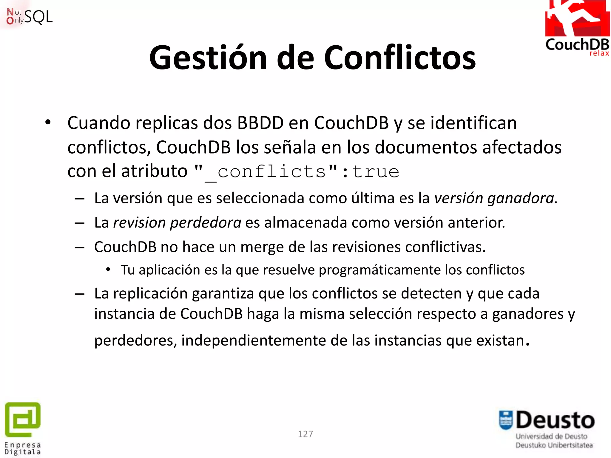 Gestión de Conflictos
• Cuando replicas dos BBDD en CouchDB y se identifican
  conflictos, CouchDB los señala en los documentos afectados
  con el atributo "_conflicts":true
   – La versión que es seleccionada como última es la versión ganadora.
   – La revision perdedora es almacenada como versión anterior.
   – CouchDB no hace un merge de las revisiones conflictivas.
       • Tu aplicación es la que resuelve programáticamente los conflictos
   – La replicación garantiza que los conflictos se detecten y que cada
     instancia de CouchDB haga la misma selección respecto a ganadores y
     perdedores, independientemente de las instancias que existan.




                                     127
 