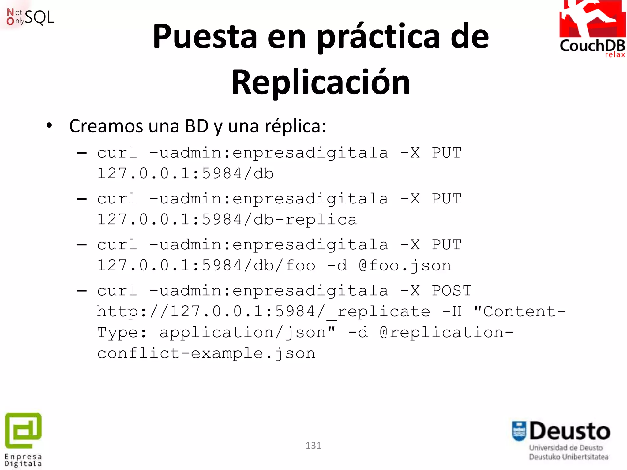 Puesta en práctica de
               Replicación
• Creamos una BD y una réplica:
   – curl -uadmin:enpresadigitala -X PUT
     127.0.0.1:5984/db
   – curl -uadmin:enpresadigitala -X PUT
     127.0.0.1:5984/db-replica
   – curl -uadmin:enpresadigitala -X PUT
     127.0.0.1:5984/db/foo -d @foo.json
   – curl -uadmin:enpresadigitala -X POST
     http://127.0.0.1:5984/_replicate -H "Content-
     Type: application/json" -d @replication-
     conflict-example.json




                            131
 