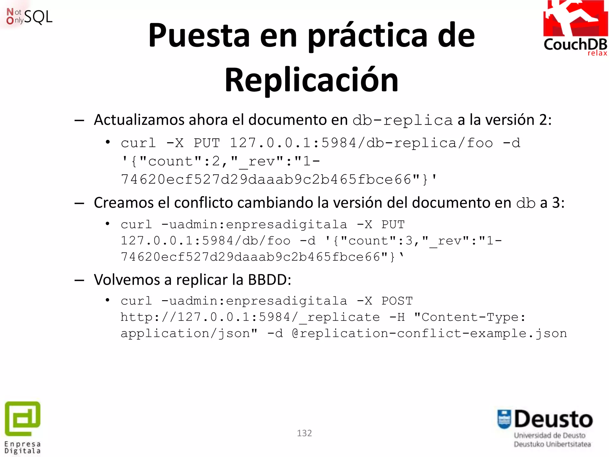 Puesta en práctica de
              Replicación
– Actualizamos ahora el documento en db-replica a la versión 2:
    • curl -X PUT 127.0.0.1:5984/db-replica/foo -d
      '{"count":2,"_rev":"1-
      74620ecf527d29daaab9c2b465fbce66"}'
– Creamos el conflicto cambiando la versión del documento en db a 3:
    • curl -uadmin:enpresadigitala -X PUT
      127.0.0.1:5984/db/foo -d '{"count":3,"_rev":"1-
      74620ecf527d29daaab9c2b465fbce66"}„
– Volvemos a replicar la BBDD:
    • curl -uadmin:enpresadigitala -X POST
      http://127.0.0.1:5984/_replicate -H "Content-Type:
      application/json" -d @replication-conflict-example.json




                                 132
 