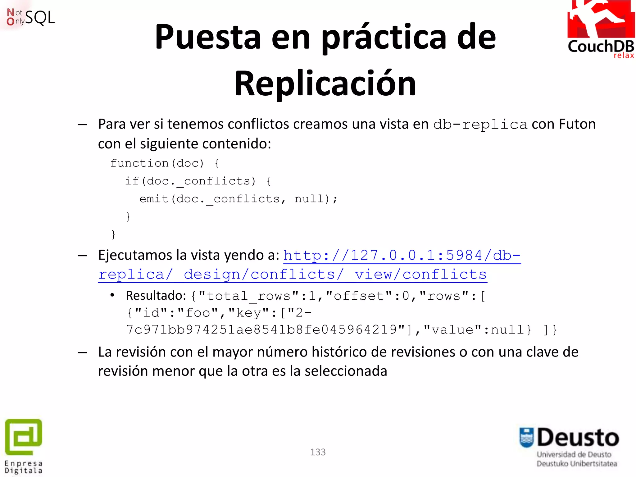Puesta en práctica de
               Replicación
– Para ver si tenemos conflictos creamos una vista en db-replica con Futon
  con el siguiente contenido:
    function(doc) {
      if(doc._conflicts) {
        emit(doc._conflicts, null);
      }
    }
– Ejecutamos la vista yendo a: http://127.0.0.1:5984/db-
  replica/_design/conflicts/_view/conflicts
    • Resultado: {"total_rows":1,"offset":0,"rows":[
      {"id":"foo","key":["2-
      7c971bb974251ae8541b8fe045964219"],"value":null} ]}
– La revisión con el mayor número histórico de revisiones o con una clave de
  revisión menor que la otra es la seleccionada




                                   133
 