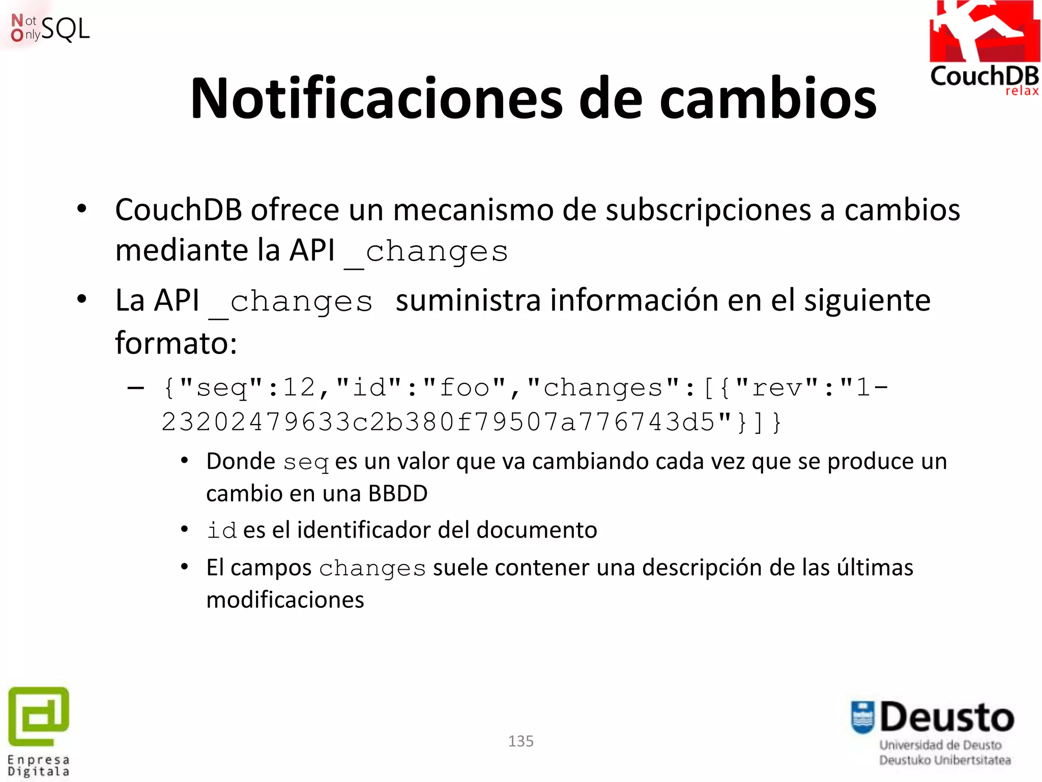 Notificaciones de cambios
• CouchDB ofrece un mecanismo de subscripciones a cambios
  mediante la API _changes
• La API _changes suministra información en el siguiente
  formato:
   – {"seq":12,"id":"foo","changes":[{"rev":"1-
     23202479633c2b380f79507a776743d5"}]}
      • Donde seq es un valor que va cambiando cada vez que se produce un
        cambio en una BBDD
      • id es el identificador del documento
      • El campos changes suele contener una descripción de las últimas
        modificaciones




                                  135
 