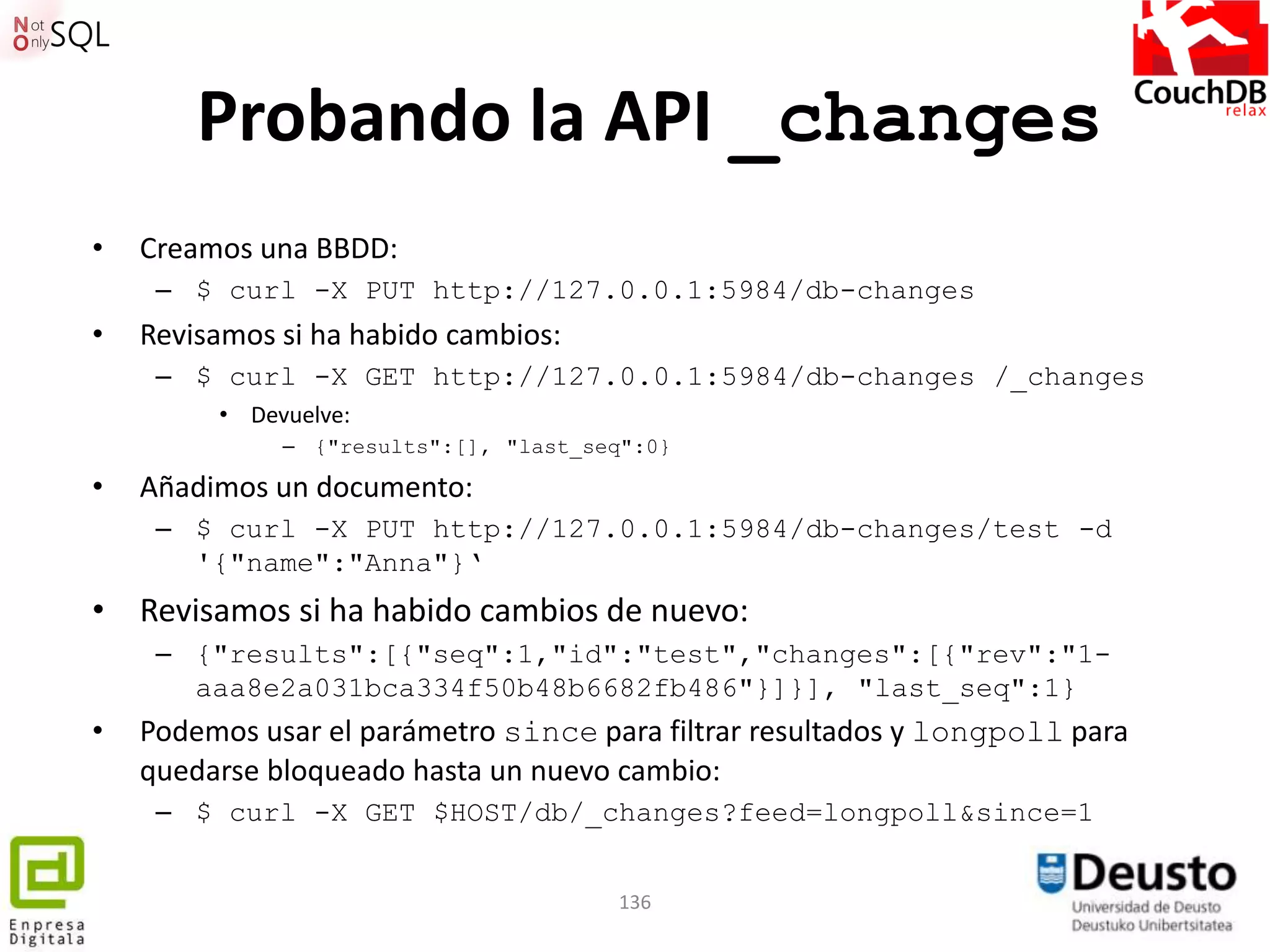 Probando la API _changes
•   Creamos una BBDD:
     – $ curl -X PUT http://127.0.0.1:5984/db-changes
•   Revisamos si ha habido cambios:
     – $ curl -X GET http://127.0.0.1:5984/db-changes /_changes
         • Devuelve:
              – {"results":[], "last_seq":0}

•   Añadimos un documento:
     – $ curl -X PUT http://127.0.0.1:5984/db-changes/test -d
       '{"name":"Anna"}„
• Revisamos si ha habido cambios de nuevo:
     – {"results":[{"seq":1,"id":"test","changes":[{"rev":"1-
       aaa8e2a031bca334f50b48b6682fb486"}]}], "last_seq":1}
•   Podemos usar el parámetro since para filtrar resultados y longpoll para
    quedarse bloqueado hasta un nuevo cambio:
     – $ curl -X GET $HOST/db/_changes?feed=longpoll&since=1


                                       136
 