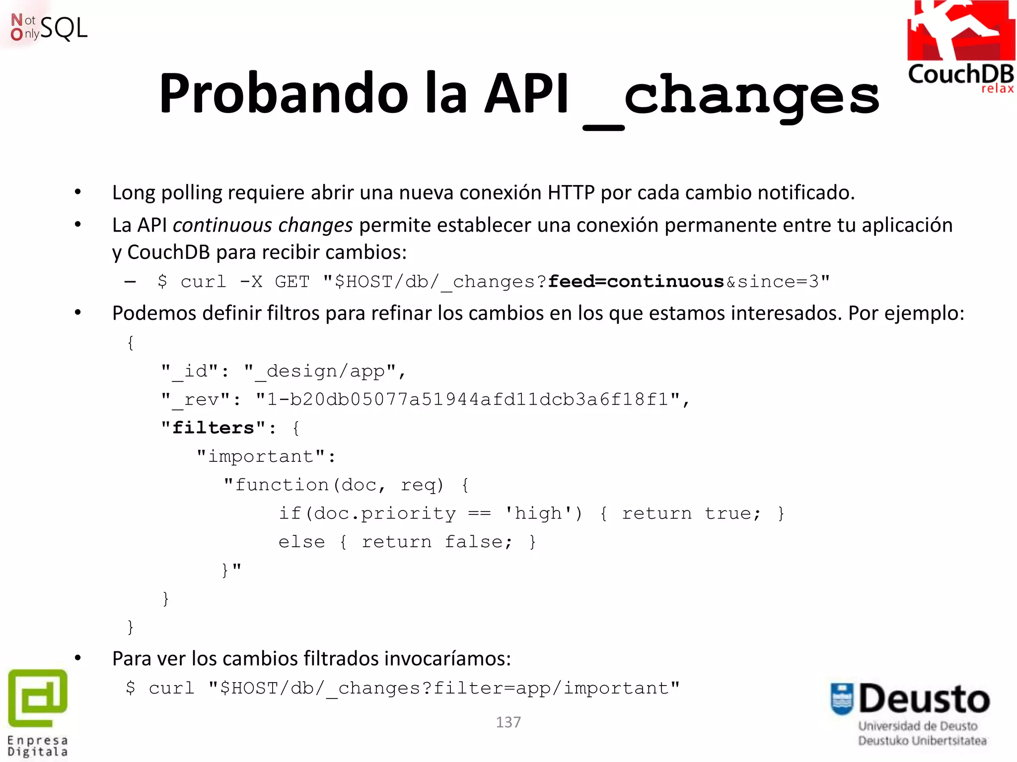 Probando la API _changes
•   Long polling requiere abrir una nueva conexión HTTP por cada cambio notificado.
•   La API continuous changes permite establecer una conexión permanente entre tu aplicación
    y CouchDB para recibir cambios:
     –   $ curl -X GET "$HOST/db/_changes?feed=continuous&since=3"
•   Podemos definir filtros para refinar los cambios en los que estamos interesados. Por ejemplo:
     {
         "_id": "_design/app",
         "_rev": "1-b20db05077a51944afd11dcb3a6f18f1",
         "filters": {
            "important":
              "function(doc, req) {
                   if(doc.priority == 'high') { return true; }
                   else { return false; }
              }"
         }
     }
•   Para ver los cambios filtrados invocaríamos:
     $ curl "$HOST/db/_changes?filter=app/important"
                                              137
 