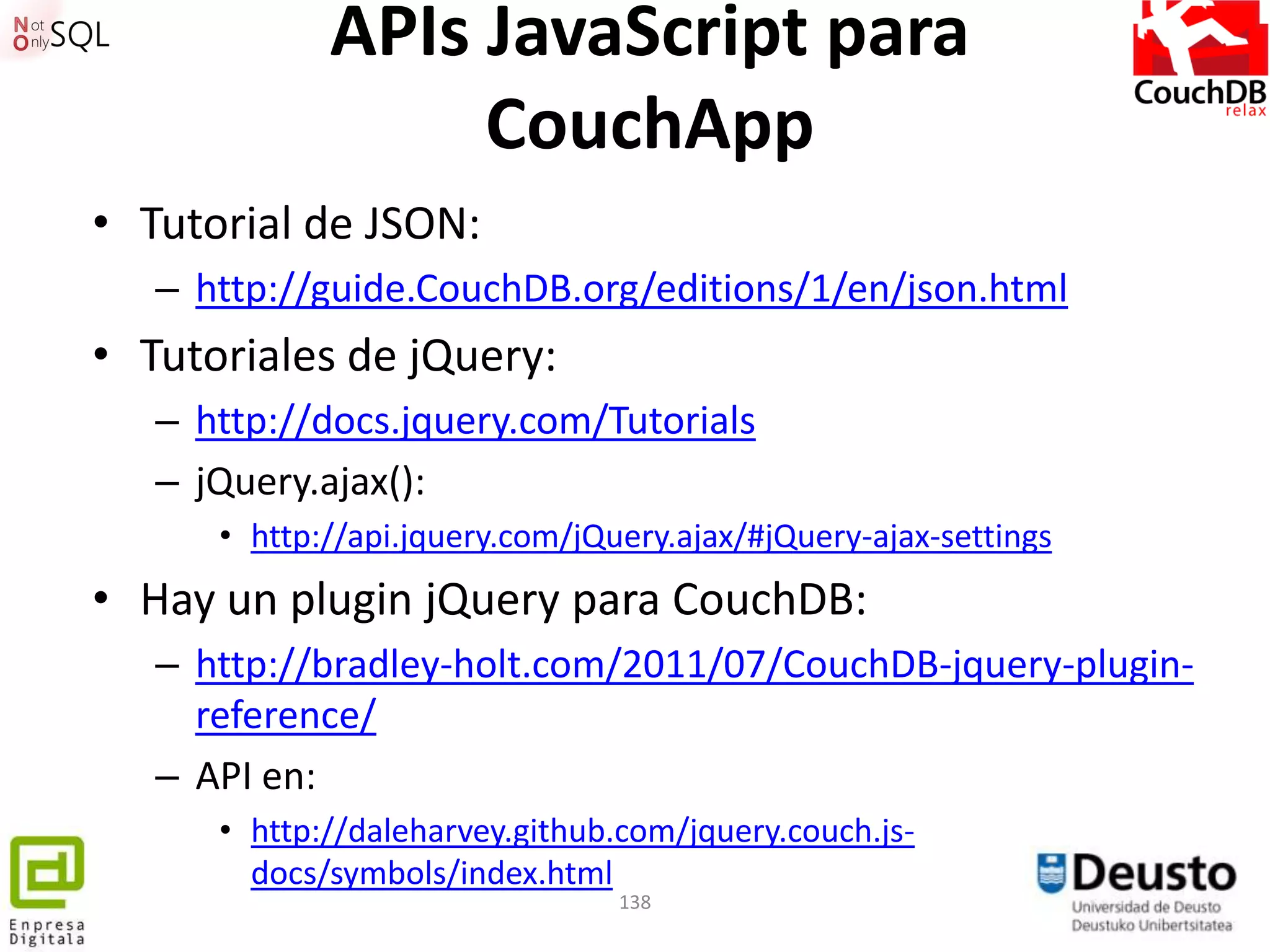 APIs JavaScript para
                  CouchApp
• Tutorial de JSON:
   – http://guide.CouchDB.org/editions/1/en/json.html
• Tutoriales de jQuery:
   – http://docs.jquery.com/Tutorials
   – jQuery.ajax():
      • http://api.jquery.com/jQuery.ajax/#jQuery-ajax-settings
• Hay un plugin jQuery para CouchDB:
   – http://bradley-holt.com/2011/07/CouchDB-jquery-plugin-
     reference/
   – API en:
      • http://daleharvey.github.com/jquery.couch.js-
        docs/symbols/index.html
                                 138
 