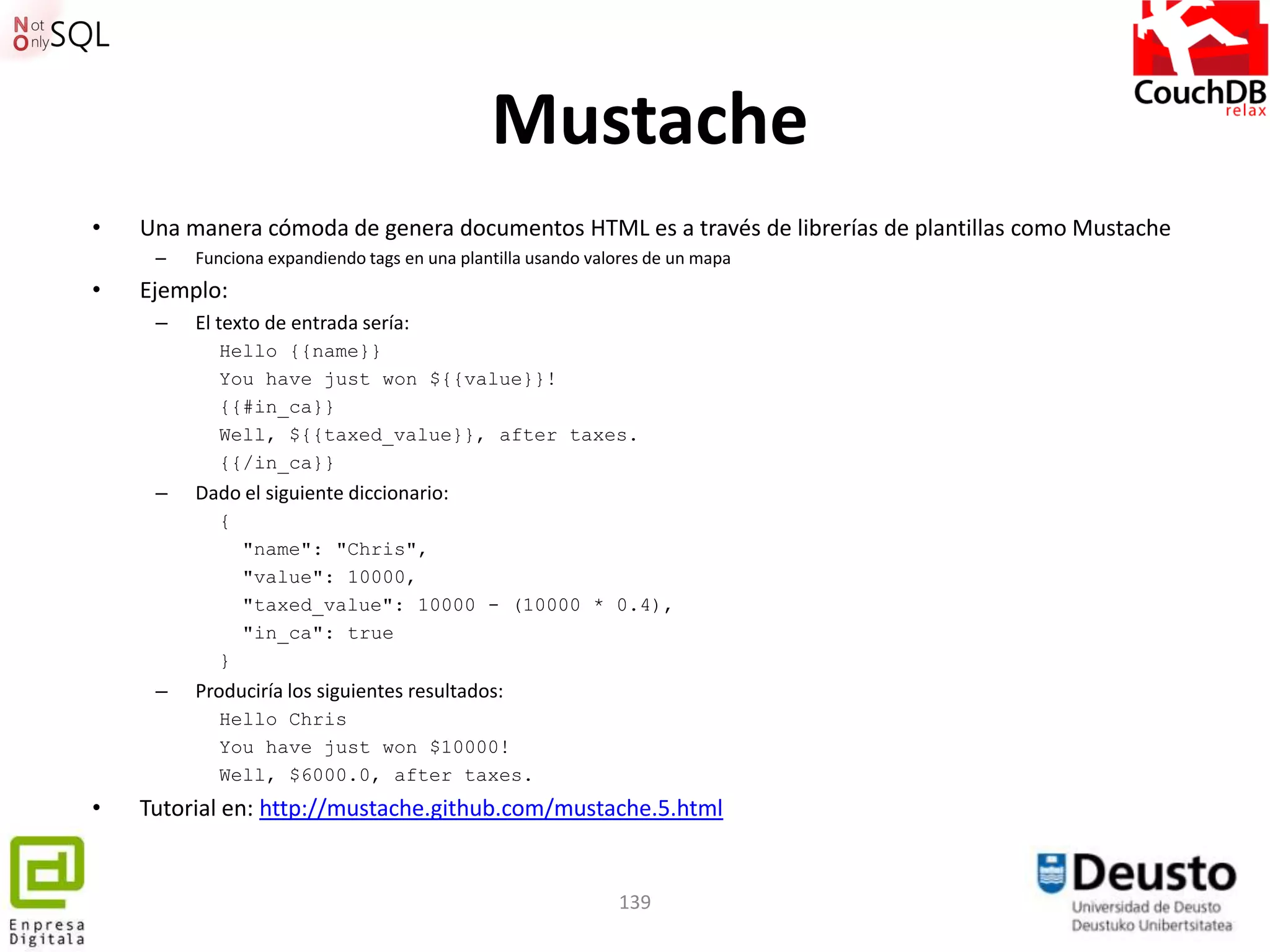 Mustache
•   Una manera cómoda de genera documentos HTML es a través de librerías de plantillas como Mustache
     –   Funciona expandiendo tags en una plantilla usando valores de un mapa
•   Ejemplo:
     –   El texto de entrada sería:
            Hello {{name}}
            You have just won ${{value}}!
            {{#in_ca}}
            Well, ${{taxed_value}}, after taxes.
            {{/in_ca}}
     –   Dado el siguiente diccionario:
            {
                "name": "Chris",
                "value": 10000,
                "taxed_value": 10000 - (10000 * 0.4),
                "in_ca": true
            }
     –   Produciría los siguientes resultados:
            Hello Chris
            You have just won $10000!
            Well, $6000.0, after taxes.
•   Tutorial en: http://mustache.github.com/mustache.5.html


                                                              139
 