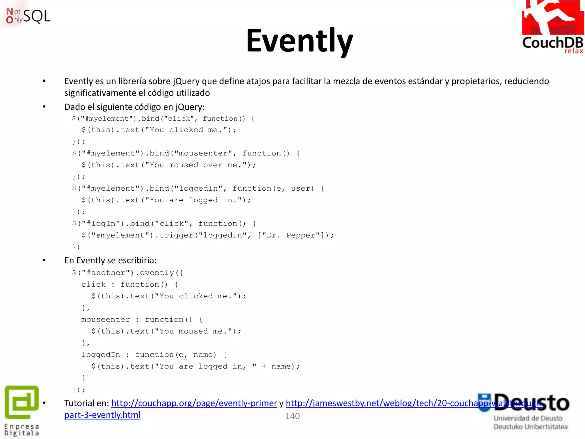 Evently
•   Evently es un librería sobre jQuery que define atajos para facilitar la mezcla de eventos estándar y propietarios, reduciendo
    significativamente el código utilizado
•   Dado el siguiente código en jQuery:
     $("#myelement").bind("click", function() {
       $(this).text("You clicked me.");
     });
     $("#myelement").bind("mouseenter", function() {
       $(this).text("You moused over me.");
     });
     $("#myelement").bind("loggedIn", function(e, user) {
       $(this).text("You are logged in.");
     });
     $("#logIn").bind("click", function() {
       $("#myelement").trigger("loggedIn", ["Dr. Pepper"]);
     })
•   En Evently se escribiría:
     $("#another").evently({
       click : function() {
          $(this).text("You clicked me.");
       },
       mouseenter : function() {
          $(this).text("You moused me.");
       },
       loggedIn : function(e, name) {
          $(this).text("You are logged in, " + name);
       }
     });
•   Tutorial en: http://couchapp.org/page/evently-primer y http://jameswestby.net/weblog/tech/20-couchapp-walkthrough-
    part-3-evently.html                                    140
 
