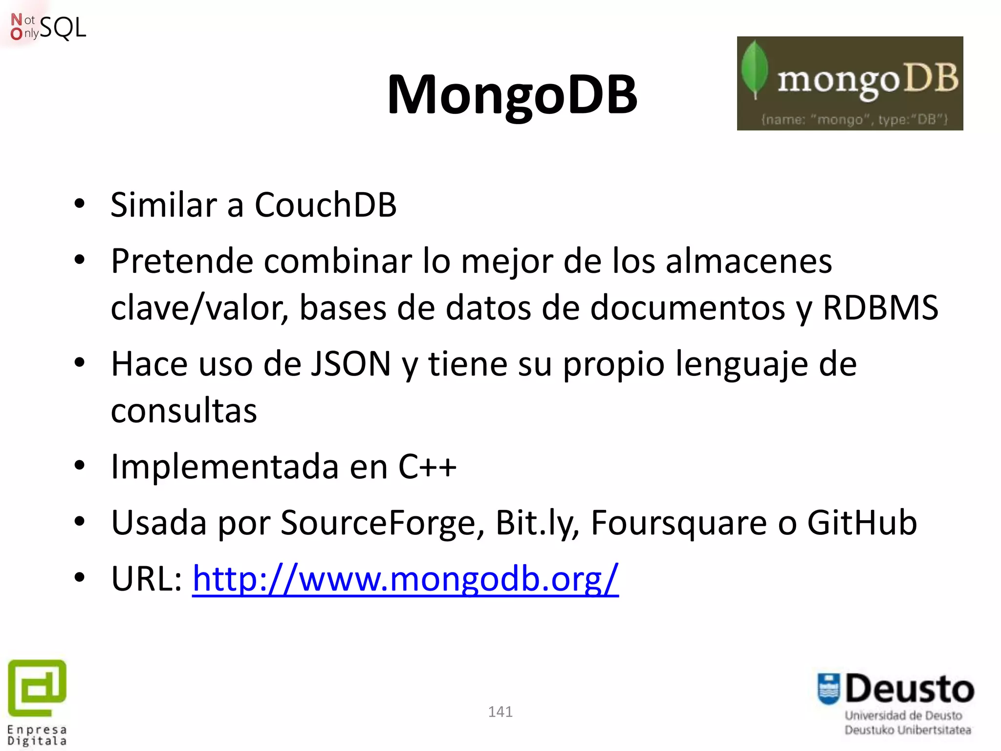 MongoDB
• Similar a CouchDB
• Pretende combinar lo mejor de los almacenes
  clave/valor, bases de datos de documentos y RDBMS
• Hace uso de JSON y tiene su propio lenguaje de
  consultas
• Implementada en C++
• Usada por SourceForge, Bit.ly, Foursquare o GitHub
• URL: http://www.mongodb.org/


                        141
 