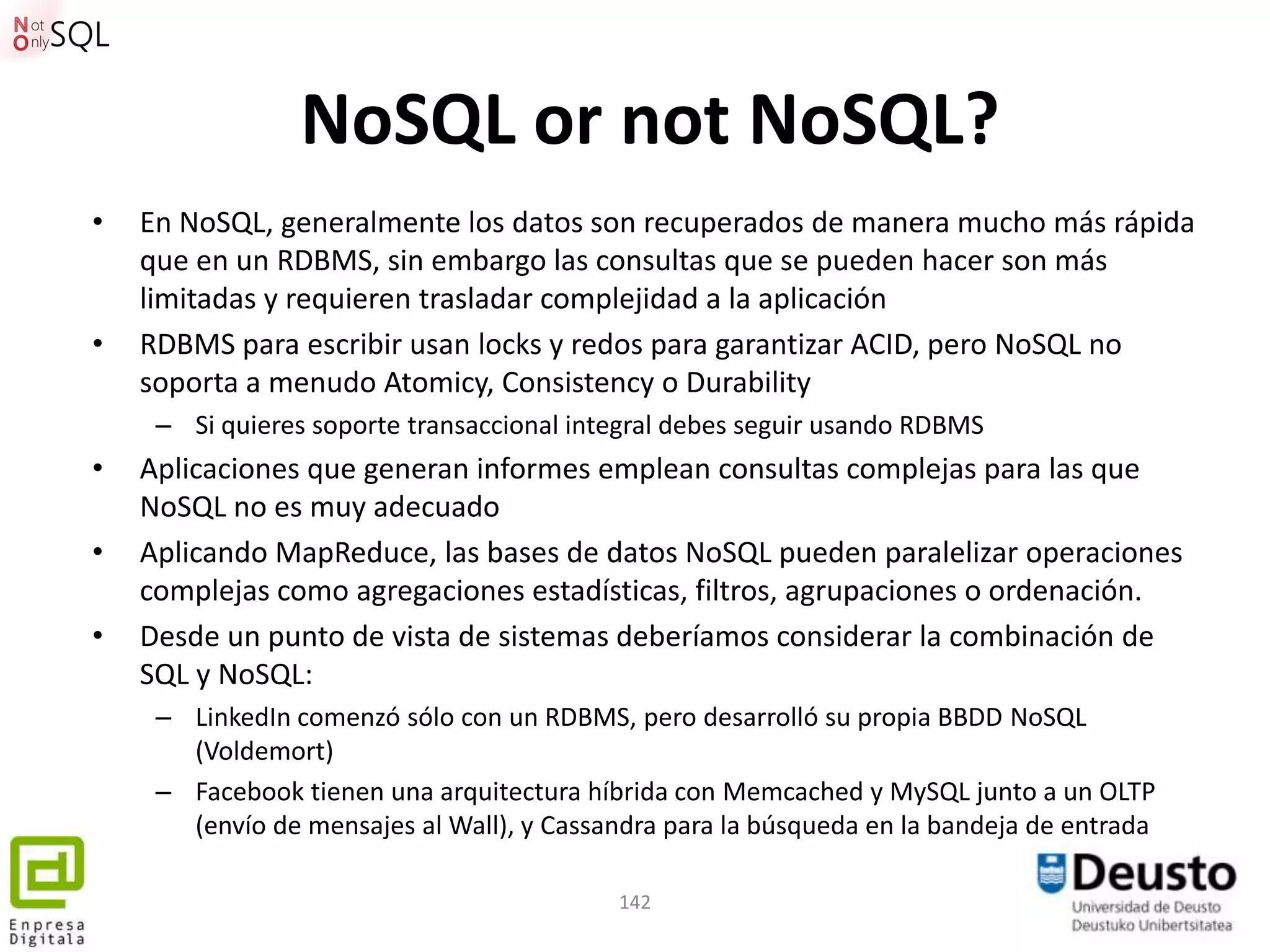 NoSQL or not NoSQL?
•   En NoSQL, generalmente los datos son recuperados de manera mucho más rápida
    que en un RDBMS, sin embargo las consultas que se pueden hacer son más
    limitadas y requieren trasladar complejidad a la aplicación
•   RDBMS para escribir usan locks y redos para garantizar ACID, pero NoSQL no
    soporta a menudo Atomicy, Consistency o Durability
     – Si quieres soporte transaccional integral debes seguir usando RDBMS
•   Aplicaciones que generan informes emplean consultas complejas para las que
    NoSQL no es muy adecuado
•   Aplicando MapReduce, las bases de datos NoSQL pueden paralelizar operaciones
    complejas como agregaciones estadísticas, filtros, agrupaciones o ordenación.
•   Desde un punto de vista de sistemas deberíamos considerar la combinación de
    SQL y NoSQL:
     – LinkedIn comenzó sólo con un RDBMS, pero desarrolló su propia BBDD NoSQL
       (Voldemort)
     – Facebook tienen una arquitectura híbrida con Memcached y MySQL junto a un OLTP
       (envío de mensajes al Wall), y Cassandra para la búsqueda en la bandeja de entrada

                                           142
 