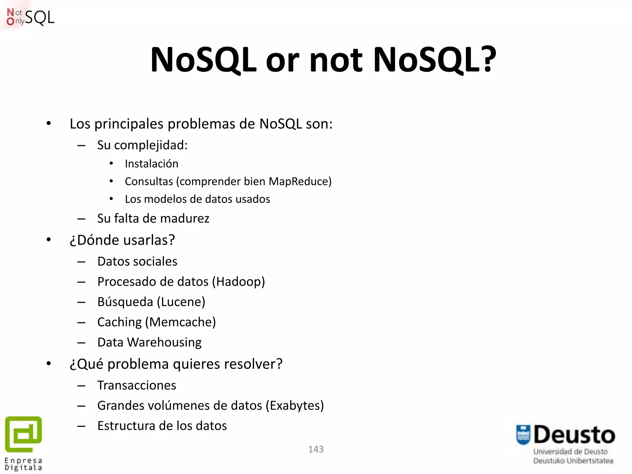NoSQL or not NoSQL?
•   Los principales problemas de NoSQL son:
     – Su complejidad:
          • Instalación
          • Consultas (comprender bien MapReduce)
          • Los modelos de datos usados
     – Su falta de madurez
•   ¿Dónde usarlas?
     –   Datos sociales
     –   Procesado de datos (Hadoop)
     –   Búsqueda (Lucene)
     –   Caching (Memcache)
     –   Data Warehousing
•   ¿Qué problema quieres resolver?
     – Transacciones
     – Grandes volúmenes de datos (Exabytes)
     – Estructura de los datos
                                            143
 