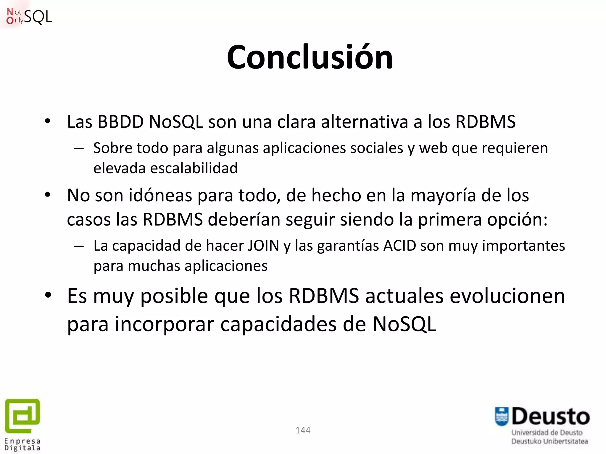 Conclusión
• Las BBDD NoSQL son una clara alternativa a los RDBMS
   – Sobre todo para algunas aplicaciones sociales y web que requieren
     elevada escalabilidad
• No son idóneas para todo, de hecho en la mayoría de los
  casos las RDBMS deberían seguir siendo la primera opción:
   – La capacidad de hacer JOIN y las garantías ACID son muy importantes
     para muchas aplicaciones
• Es muy posible que los RDBMS actuales evolucionen
  para incorporar capacidades de NoSQL



                                  144
 