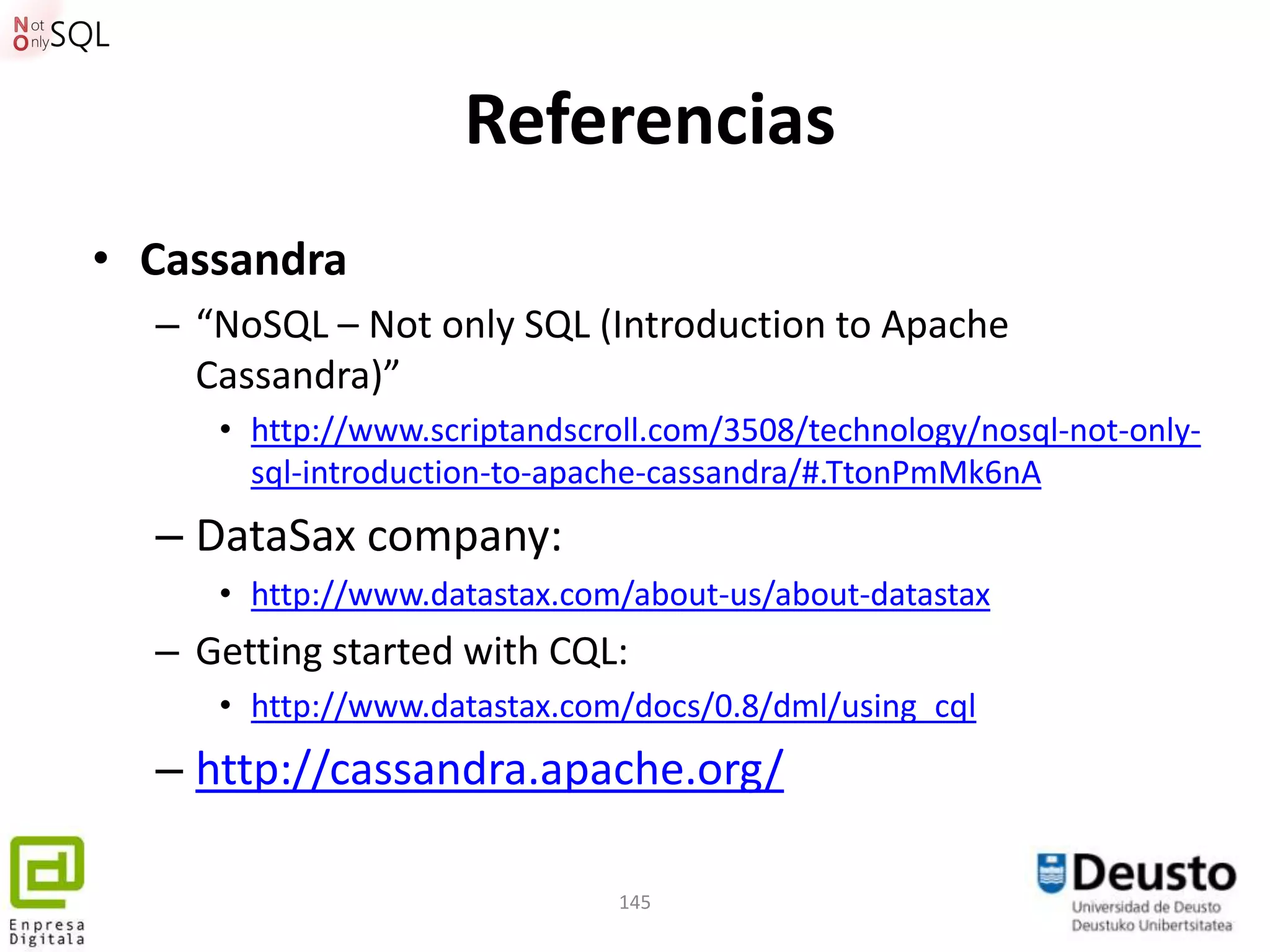 Referencias
• Cassandra
  – “NoSQL – Not only SQL (Introduction to Apache
    Cassandra)”
     • http://www.scriptandscroll.com/3508/technology/nosql-not-only-
       sql-introduction-to-apache-cassandra/#.TtonPmMk6nA
  – DataSax company:
     • http://www.datastax.com/about-us/about-datastax
  – Getting started with CQL:
     • http://www.datastax.com/docs/0.8/dml/using_cql
  – http://cassandra.apache.org/

                               145
 
