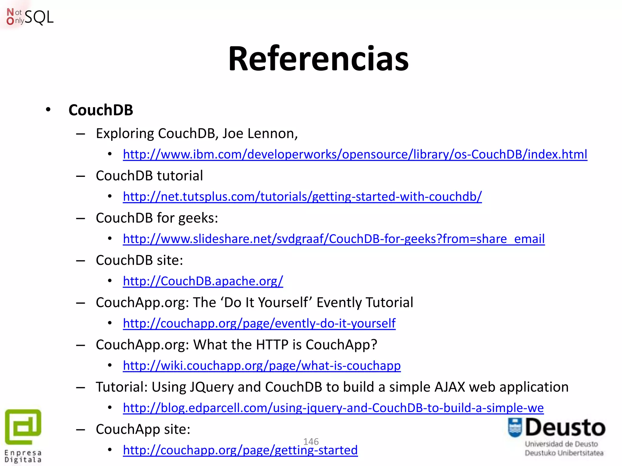 Referencias
• CouchDB
   – Exploring CouchDB, Joe Lennon,
       • http://www.ibm.com/developerworks/opensource/library/os-CouchDB/index.html
   – CouchDB tutorial
       • http://net.tutsplus.com/tutorials/getting-started-with-couchdb/
   – CouchDB for geeks:
       • http://www.slideshare.net/svdgraaf/CouchDB-for-geeks?from=share_email
   – CouchDB site:
       • http://CouchDB.apache.org/
   – CouchApp.org: The ‘Do It Yourself’ Evently Tutorial
       • http://couchapp.org/page/evently-do-it-yourself
   – CouchApp.org: What the HTTP is CouchApp?
       • http://wiki.couchapp.org/page/what-is-couchapp
   – Tutorial: Using JQuery and CouchDB to build a simple AJAX web application
       • http://blog.edparcell.com/using-jquery-and-CouchDB-to-build-a-simple-we
   – CouchApp site:
                                        146
       • http://couchapp.org/page/getting-started
 
