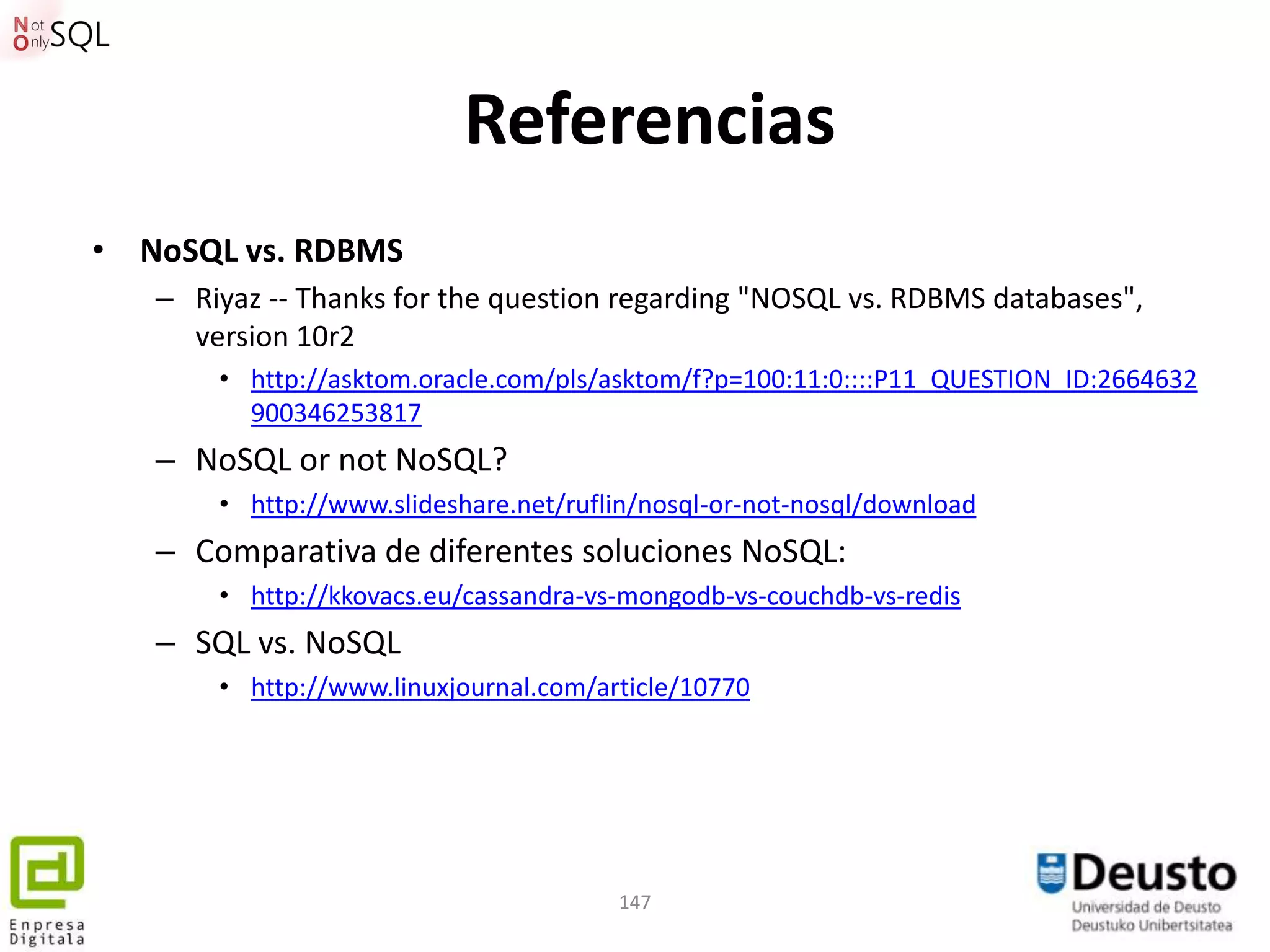 Referencias
• NoSQL vs. RDBMS
   – Riyaz -- Thanks for the question regarding "NOSQL vs. RDBMS databases",
     version 10r2
       • http://asktom.oracle.com/pls/asktom/f?p=100:11:0::::P11_QUESTION_ID:2664632
         900346253817
   – NoSQL or not NoSQL?
       • http://www.slideshare.net/ruflin/nosql-or-not-nosql/download
   – Comparativa de diferentes soluciones NoSQL:
       • http://kkovacs.eu/cassandra-vs-mongodb-vs-couchdb-vs-redis
   – SQL vs. NoSQL
       • http://www.linuxjournal.com/article/10770




                                       147
 