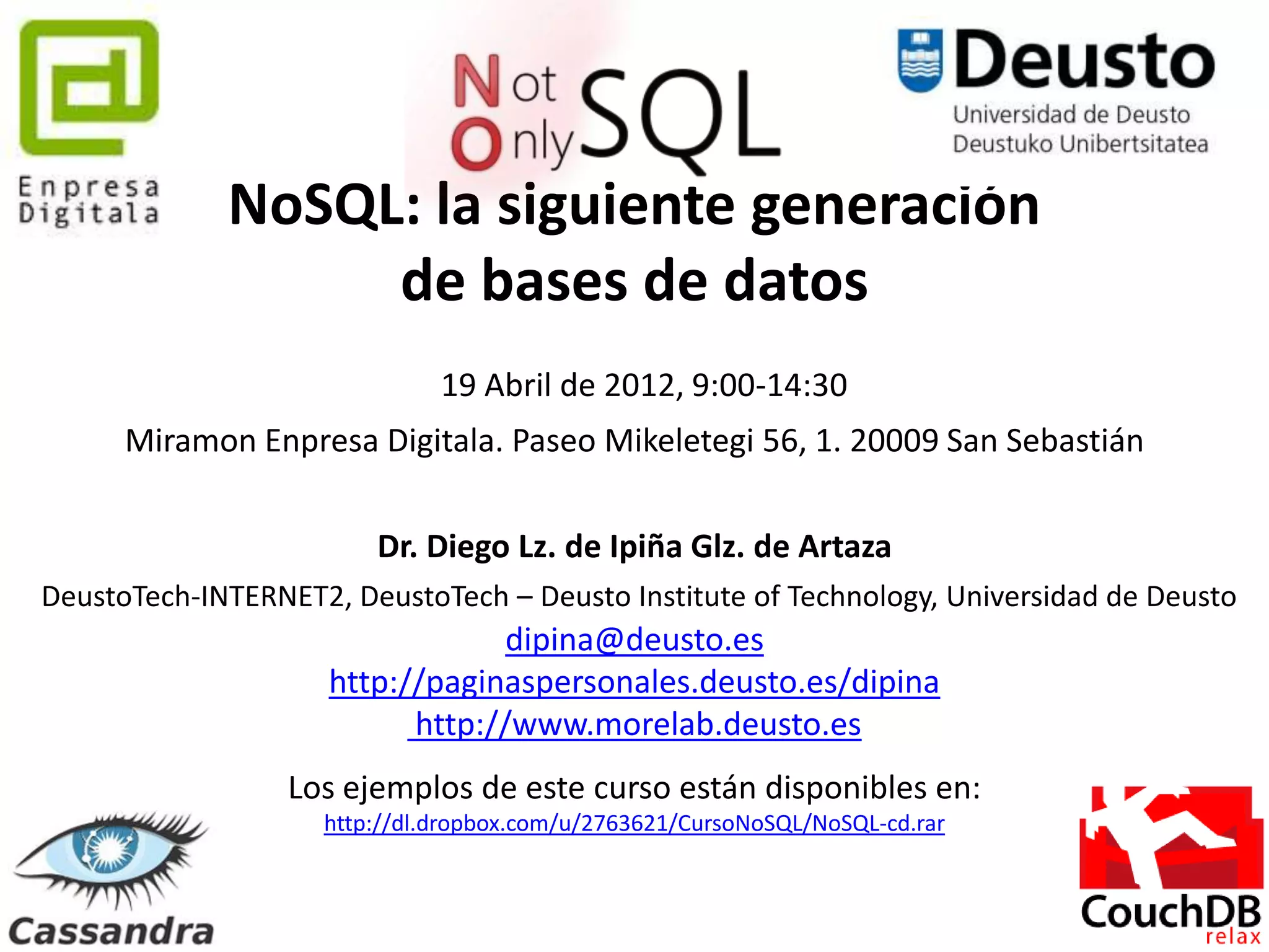 NoSQL: la siguiente generación
                  de bases de datos
                              19 Abril de 2012, 9:00-14:30
      Miramon Enpresa Digitala. Paseo Mikeletegi 56, 1. 20009 San Sebastián

                        Dr. Diego Lz. de Ipiña Glz. de Artaza
DeustoTech-INTERNET2, DeustoTech – Deusto Institute of Technology, Universidad de Deusto
                                 dipina@deusto.es
                     http://paginaspersonales.deusto.es/dipina
                           http://www.morelab.deusto.es
                  Los ejemplos de este curso están disponibles en:
                    http://dl.dropbox.com/u/2763621/CursoNoSQL/NoSQL-cd.rar


                                              148
 