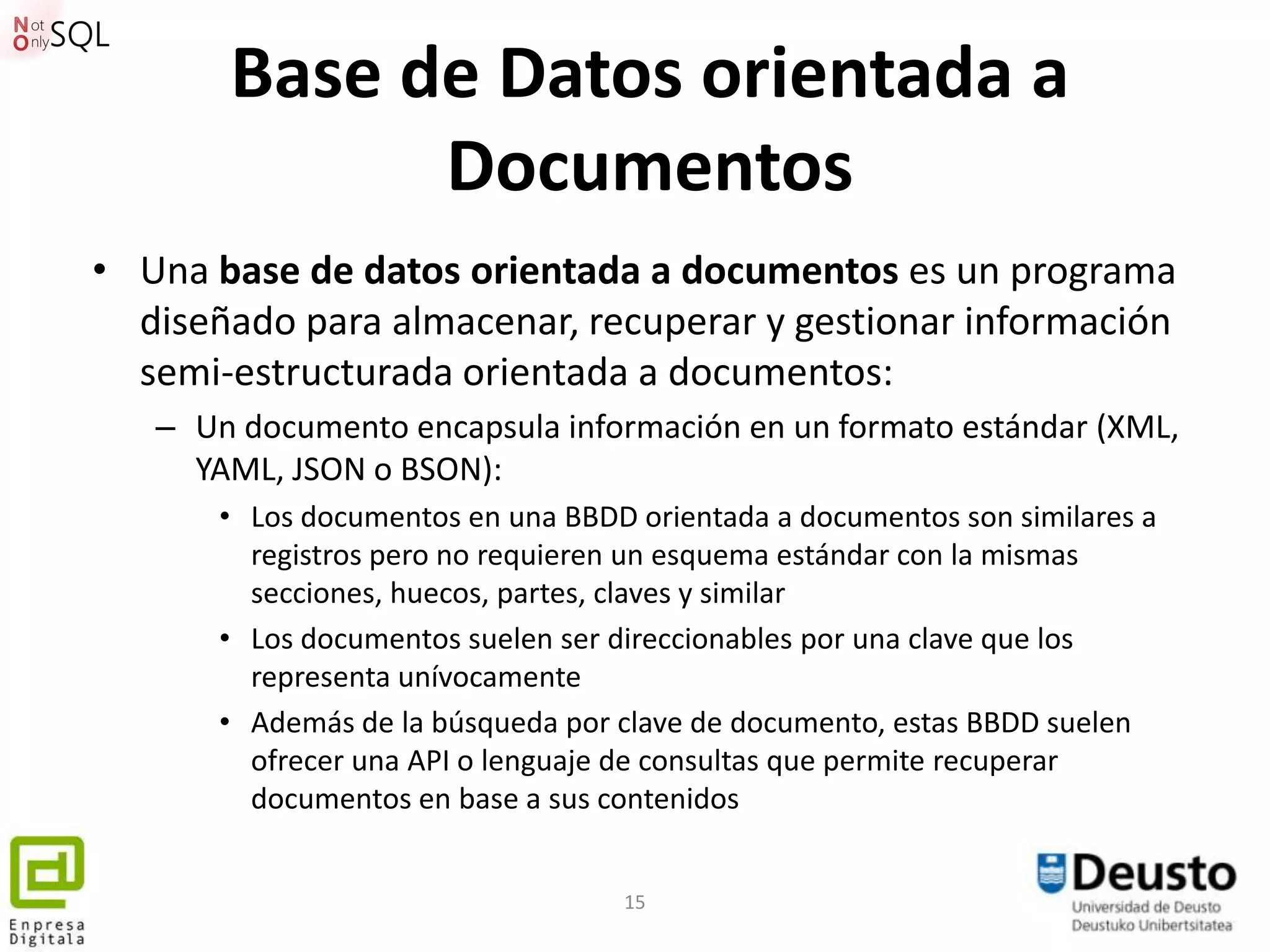 Base de Datos orientada a
             Documentos
• Una base de datos orientada a documentos es un programa
  diseñado para almacenar, recuperar y gestionar información
  semi-estructurada orientada a documentos:
   – Un documento encapsula información en un formato estándar (XML,
     YAML, JSON o BSON):
       • Los documentos en una BBDD orientada a documentos son similares a
         registros pero no requieren un esquema estándar con la mismas
         secciones, huecos, partes, claves y similar
       • Los documentos suelen ser direccionables por una clave que los
         representa unívocamente
       • Además de la búsqueda por clave de documento, estas BBDD suelen
         ofrecer una API o lenguaje de consultas que permite recuperar
         documentos en base a sus contenidos


                                   15
 