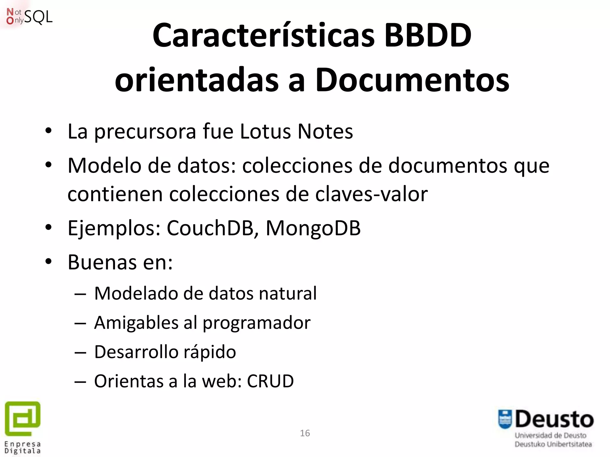 Características BBDD
        orientadas a Documentos
• La precursora fue Lotus Notes
• Modelo de datos: colecciones de documentos que
  contienen colecciones de claves-valor
• Ejemplos: CouchDB, MongoDB
• Buenas en:
  –   Modelado de datos natural
  –   Amigables al programador
  –   Desarrollo rápido
  –   Orientas a la web: CRUD

                             16
 