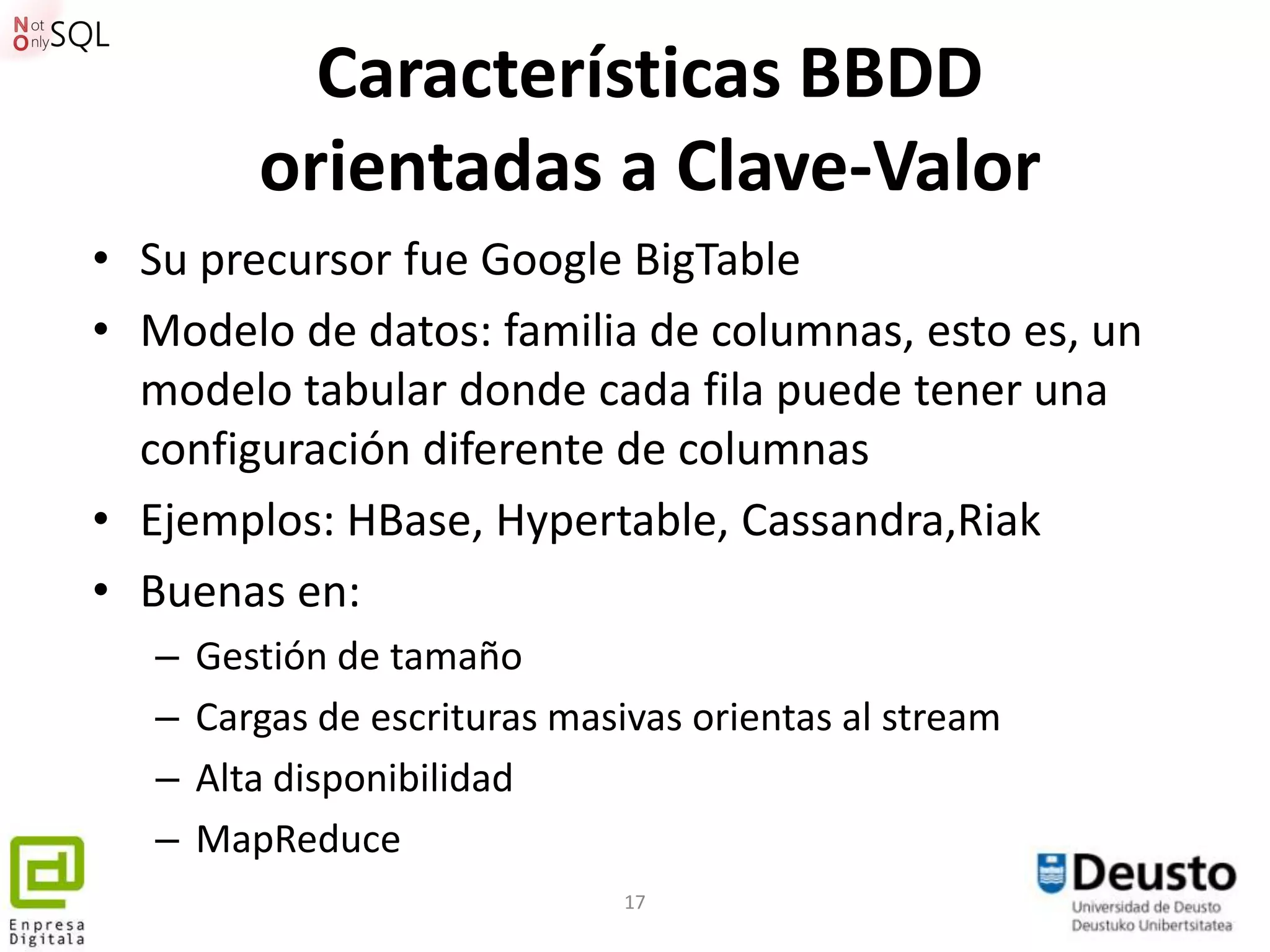 Características BBDD
          orientadas a Clave-Valor
• Su precursor fue Google BigTable
• Modelo de datos: familia de columnas, esto es, un
  modelo tabular donde cada fila puede tener una
  configuración diferente de columnas
• Ejemplos: HBase, Hypertable, Cassandra,Riak
• Buenas en:
   –   Gestión de tamaño
   –   Cargas de escrituras masivas orientas al stream
   –   Alta disponibilidad
   –   MapReduce
                                17
 