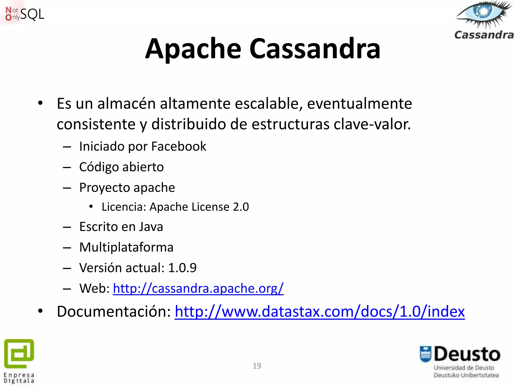 Apache Cassandra
• Es un almacén altamente escalable, eventualmente
  consistente y distribuido de estructuras clave-valor.
   – Iniciado por Facebook
   – Código abierto
   – Proyecto apache
        • Licencia: Apache License 2.0
   –   Escrito en Java
   –   Multiplataforma
   –   Versión actual: 1.0.9
   –   Web: http://cassandra.apache.org/
• Documentación: http://www.datastax.com/docs/1.0/index


                                         19
 