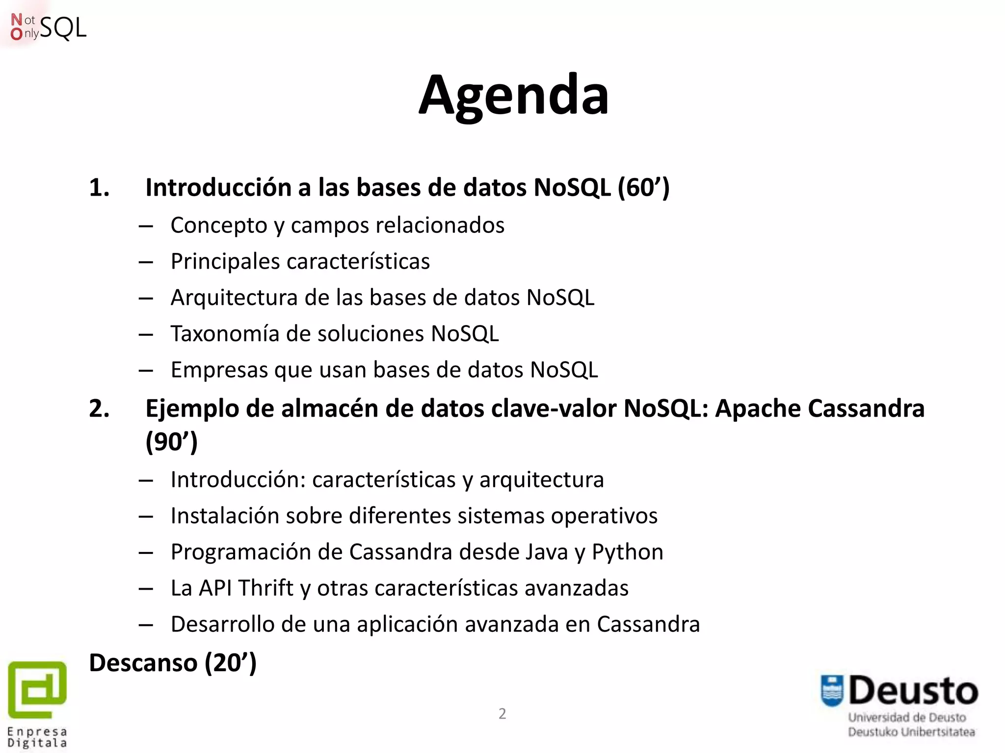 Agenda
1.   Introducción a las bases de datos NoSQL (60’)
     –   Concepto y campos relacionados
     –   Principales características
     –   Arquitectura de las bases de datos NoSQL
     –   Taxonomía de soluciones NoSQL
     –   Empresas que usan bases de datos NoSQL
2.   Ejemplo de almacén de datos clave-valor NoSQL: Apache Cassandra
     (90’)
     –   Introducción: características y arquitectura
     –   Instalación sobre diferentes sistemas operativos
     –   Programación de Cassandra desde Java y Python
     –   La API Thrift y otras características avanzadas
     –   Desarrollo de una aplicación avanzada en Cassandra
Descanso (20’)
                                       2
 
