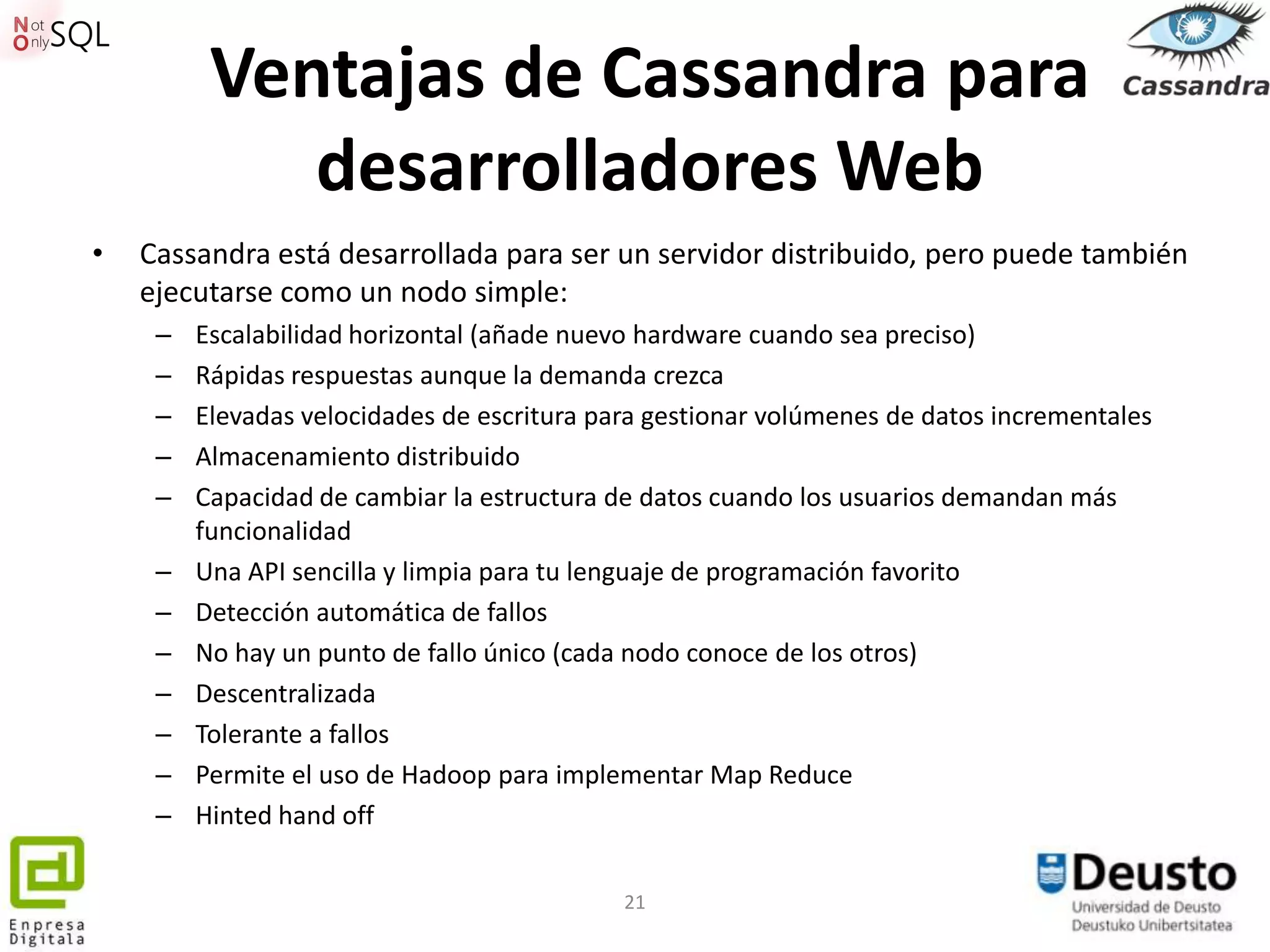 Ventajas de Cassandra para
             desarrolladores Web
•   Cassandra está desarrollada para ser un servidor distribuido, pero puede también
    ejecutarse como un nodo simple:
     –   Escalabilidad horizontal (añade nuevo hardware cuando sea preciso)
     –   Rápidas respuestas aunque la demanda crezca
     –   Elevadas velocidades de escritura para gestionar volúmenes de datos incrementales
     –   Almacenamiento distribuido
     –   Capacidad de cambiar la estructura de datos cuando los usuarios demandan más
         funcionalidad
     –   Una API sencilla y limpia para tu lenguaje de programación favorito
     –   Detección automática de fallos
     –   No hay un punto de fallo único (cada nodo conoce de los otros)
     –   Descentralizada
     –   Tolerante a fallos
     –   Permite el uso de Hadoop para implementar Map Reduce
     –   Hinted hand off


                                             21
 