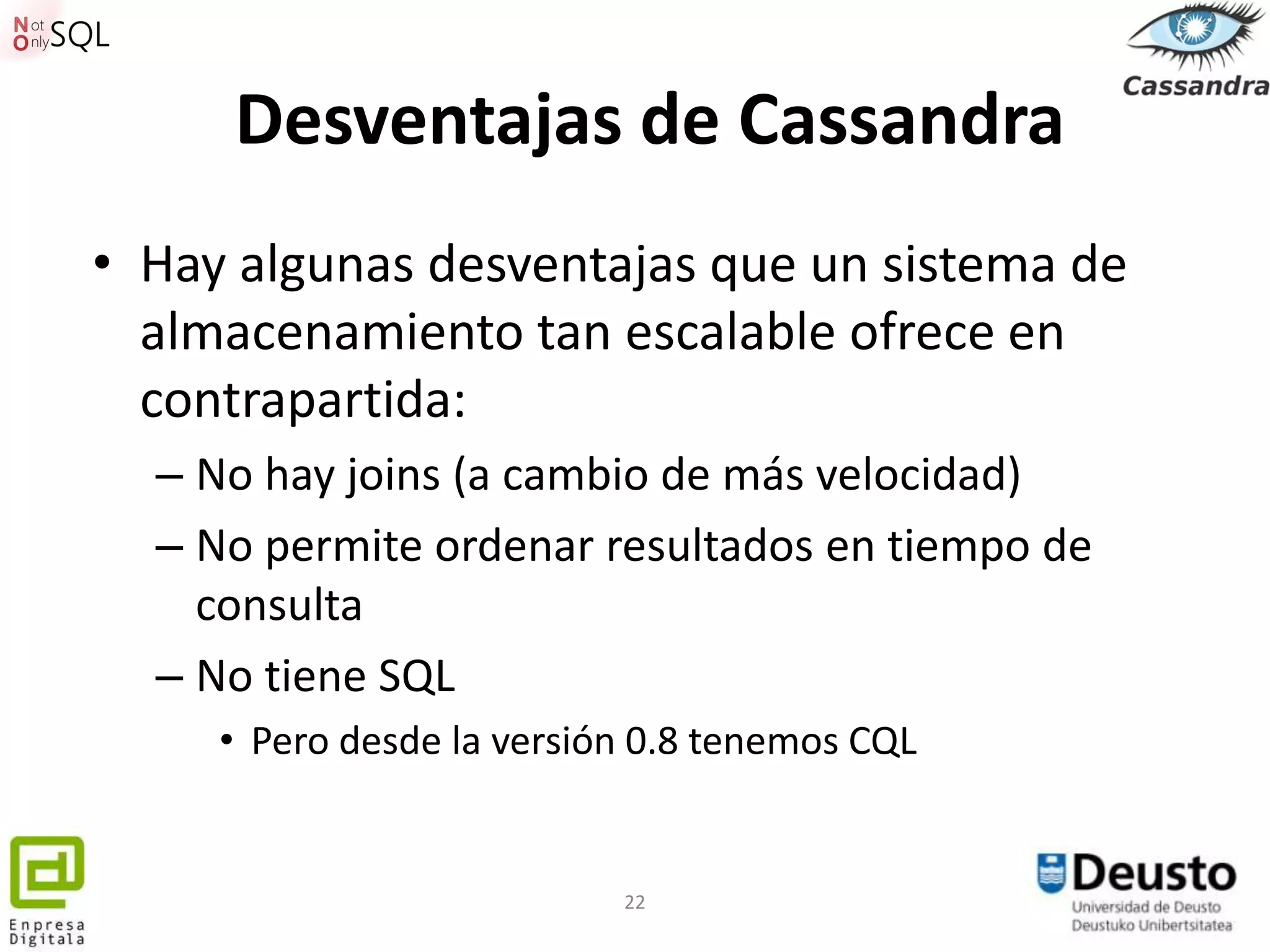 Desventajas de Cassandra
• Hay algunas desventajas que un sistema de
  almacenamiento tan escalable ofrece en
  contrapartida:
  – No hay joins (a cambio de más velocidad)
  – No permite ordenar resultados en tiempo de
    consulta
  – No tiene SQL
     • Pero desde la versión 0.8 tenemos CQL


                           22
 