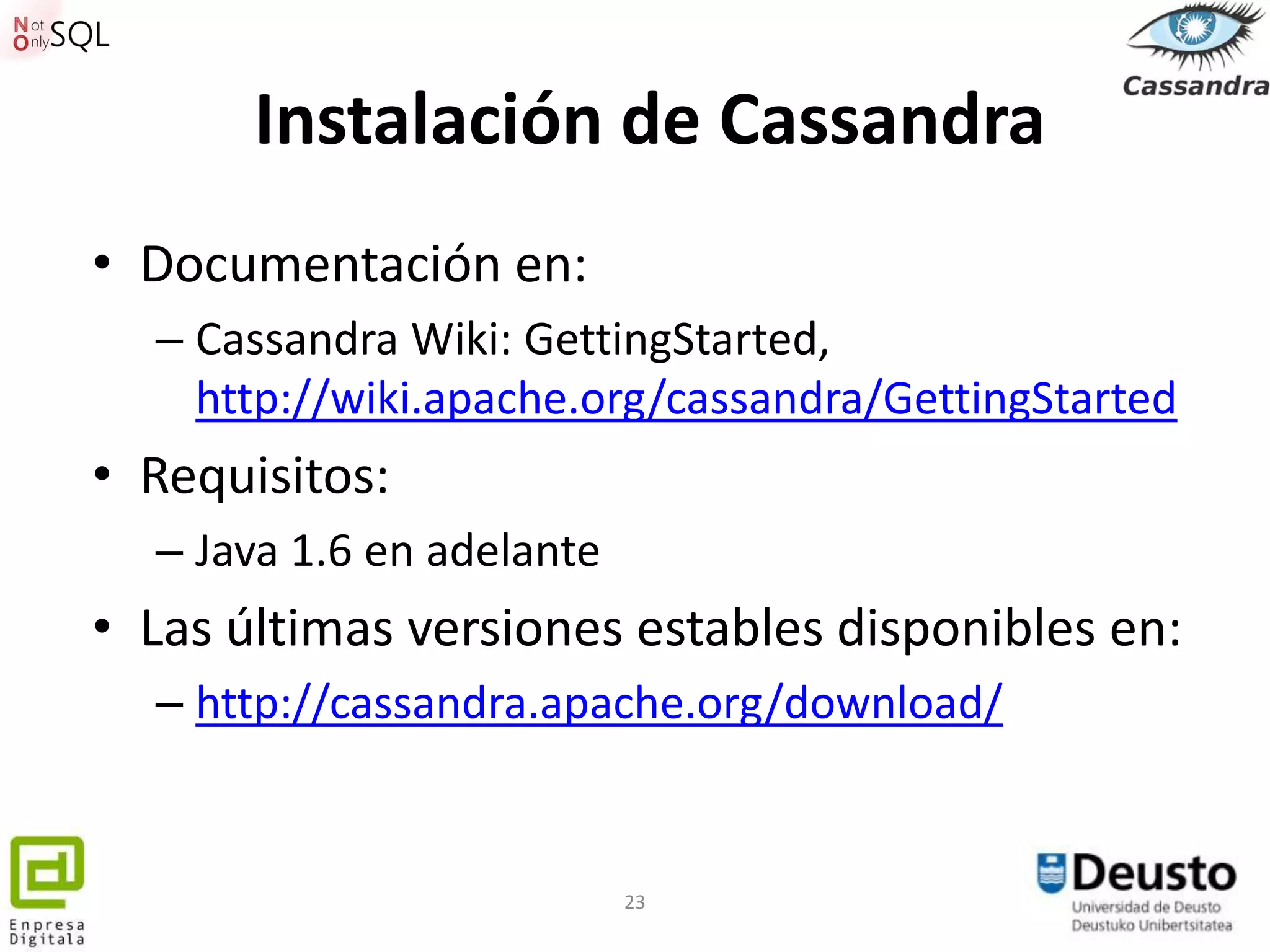 Instalación de Cassandra
• Documentación en:
  – Cassandra Wiki: GettingStarted,
    http://wiki.apache.org/cassandra/GettingStarted
• Requisitos:
  – Java 1.6 en adelante
• Las últimas versiones estables disponibles en:
  – http://cassandra.apache.org/download/


                           23
 