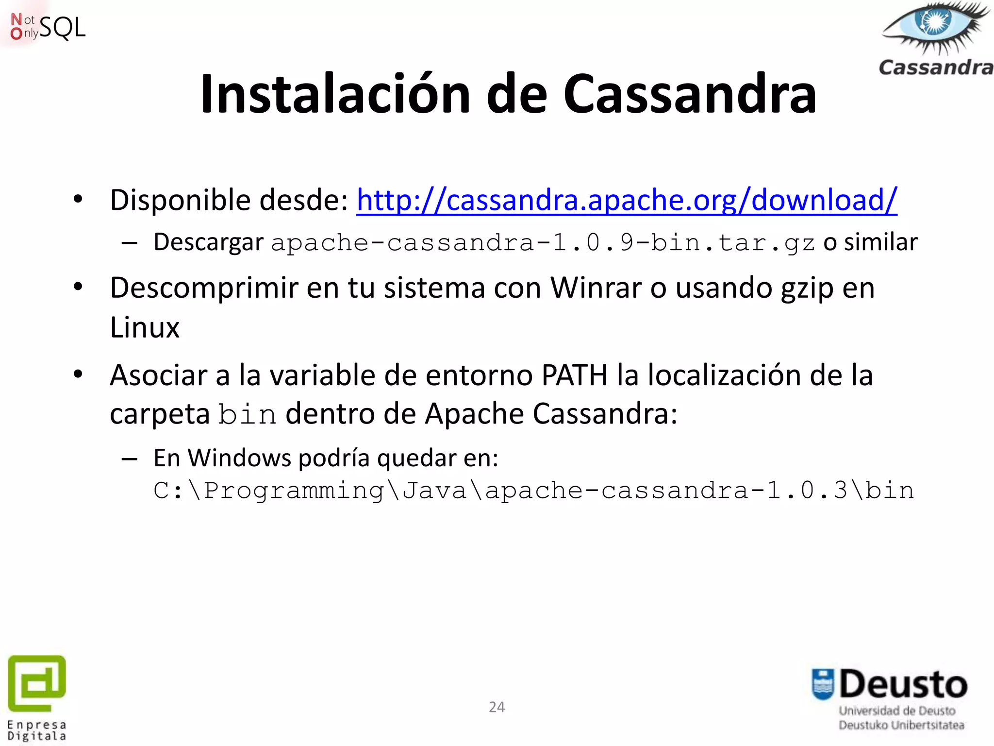 Instalación de Cassandra
• Disponible desde: http://cassandra.apache.org/download/
   – Descargar apache-cassandra-1.0.9-bin.tar.gz o similar
• Descomprimir en tu sistema con Winrar o usando gzip en
  Linux
• Asociar a la variable de entorno PATH la localización de la
  carpeta bin dentro de Apache Cassandra:
   – En Windows podría quedar en:
     C:ProgrammingJavaapache-cassandra-1.0.3bin




                               24
 