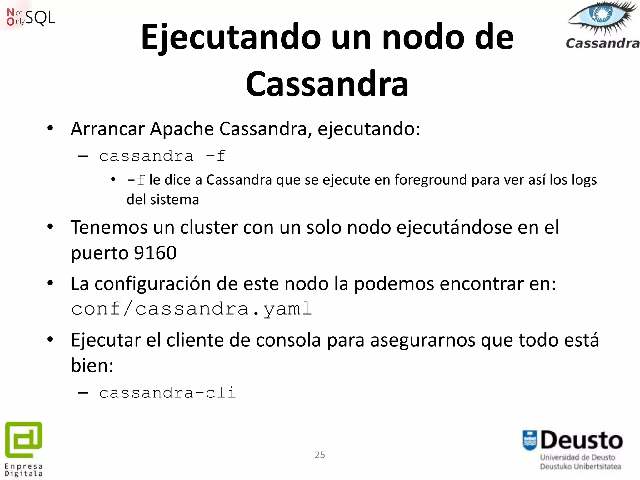 Ejecutando un nodo de
                 Cassandra
• Arrancar Apache Cassandra, ejecutando:
   – cassandra –f
       • -f le dice a Cassandra que se ejecute en foreground para ver así los logs
         del sistema
• Tenemos un cluster con un solo nodo ejecutándose en el
  puerto 9160
• La configuración de este nodo la podemos encontrar en:
  conf/cassandra.yaml
• Ejecutar el cliente de consola para asegurarnos que todo está
  bien:
   – cassandra-cli


                                      25
 