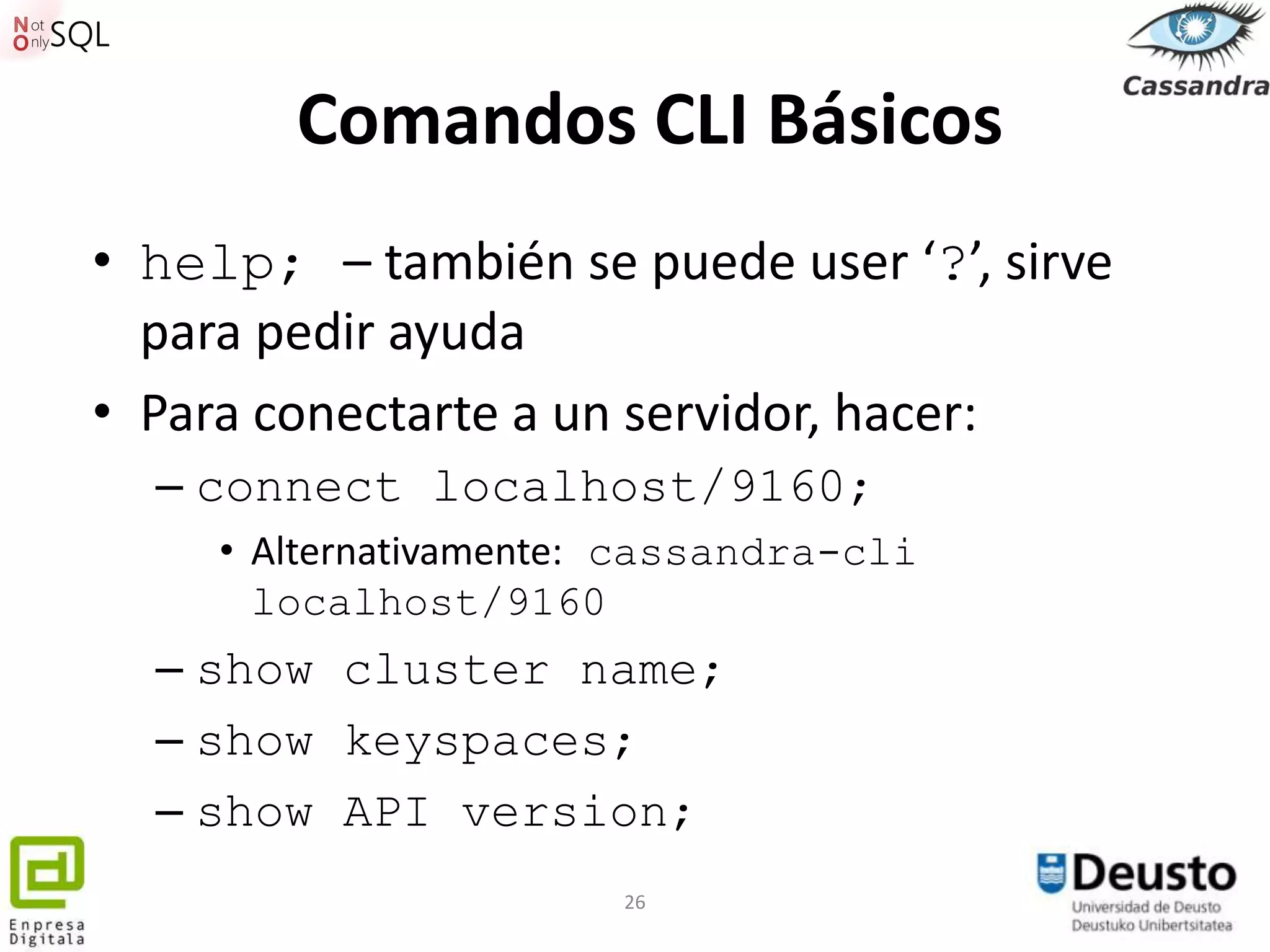 Comandos CLI Básicos
• help; – también se puede user ‘?’, sirve
  para pedir ayuda
• Para conectarte a un servidor, hacer:
  – connect localhost/9160;
     • Alternativamente: cassandra-cli
       localhost/9160
  – show cluster name;
  – show keyspaces;
  – show API version;
                        26
 