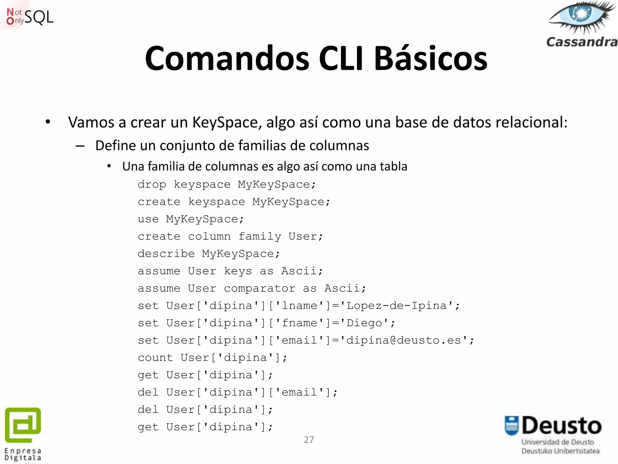 Comandos CLI Básicos
• Vamos a crear un KeySpace, algo así como una base de datos relacional:
    – Define un conjunto de familias de columnas
        • Una familia de columnas es algo así como una tabla
             drop keyspace MyKeySpace;
             create keyspace MyKeySpace;
             use MyKeySpace;
             create column family User;
             describe MyKeySpace;
             assume User keys as Ascii;
             assume User comparator as Ascii;
             set User['dipina']['lname']='Lopez-de-Ipina';
             set User['dipina']['fname']='Diego';
             set User['dipina']['email']='dipina@deusto.es';
             count User['dipina'];
             get User['dipina'];
             del User['dipina']['email'];
             del User['dipina'];
             get User['dipina'];
                                          27
 