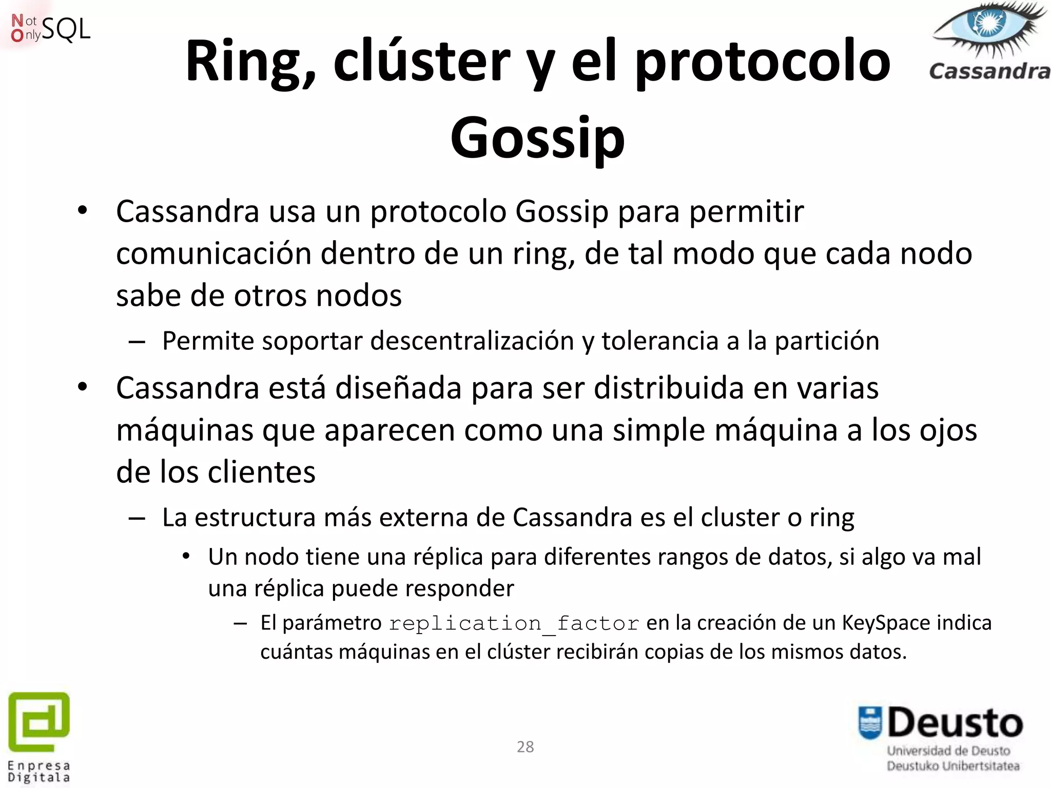 Ring, clúster y el protocolo
                  Gossip
• Cassandra usa un protocolo Gossip para permitir
  comunicación dentro de un ring, de tal modo que cada nodo
  sabe de otros nodos
   – Permite soportar descentralización y tolerancia a la partición
• Cassandra está diseñada para ser distribuida en varias
  máquinas que aparecen como una simple máquina a los ojos
  de los clientes
   – La estructura más externa de Cassandra es el cluster o ring
       • Un nodo tiene una réplica para diferentes rangos de datos, si algo va mal
         una réplica puede responder
           – El parámetro replication_factor en la creación de un KeySpace indica
             cuántas máquinas en el clúster recibirán copias de los mismos datos.



                                      28
 