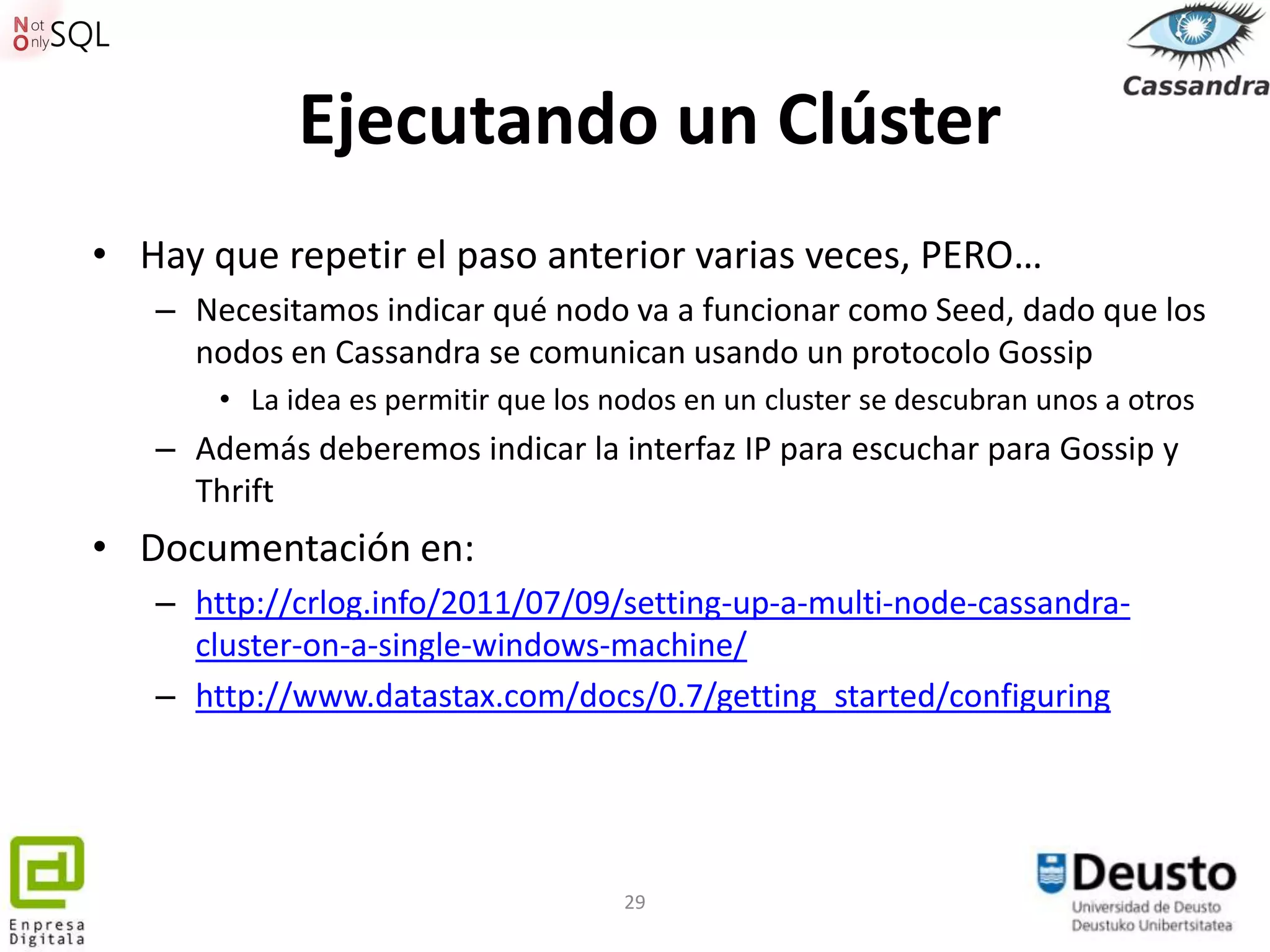 Ejecutando un Clúster
• Hay que repetir el paso anterior varias veces, PERO…
   – Necesitamos indicar qué nodo va a funcionar como Seed, dado que los
     nodos en Cassandra se comunican usando un protocolo Gossip
       • La idea es permitir que los nodos en un cluster se descubran unos a otros
   – Además deberemos indicar la interfaz IP para escuchar para Gossip y
     Thrift
• Documentación en:
   – http://crlog.info/2011/07/09/setting-up-a-multi-node-cassandra-
     cluster-on-a-single-windows-machine/
   – http://www.datastax.com/docs/0.7/getting_started/configuring




                                      29
 