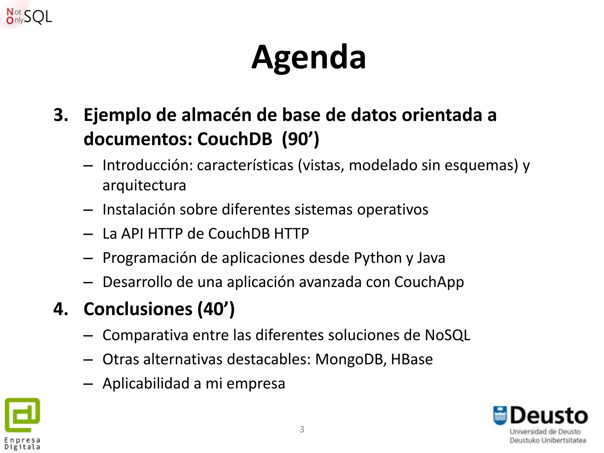 Agenda
3. Ejemplo de almacén de base de datos orientada a
   documentos: CouchDB (90’)
   – Introducción: características (vistas, modelado sin esquemas) y
     arquitectura
   – Instalación sobre diferentes sistemas operativos
   – La API HTTP de CouchDB HTTP
   – Programación de aplicaciones desde Python y Java
   – Desarrollo de una aplicación avanzada con CouchApp
4. Conclusiones (40’)
   – Comparativa entre las diferentes soluciones de NoSQL
   – Otras alternativas destacables: MongoDB, HBase
   – Aplicabilidad a mi empresa

                                  3
 