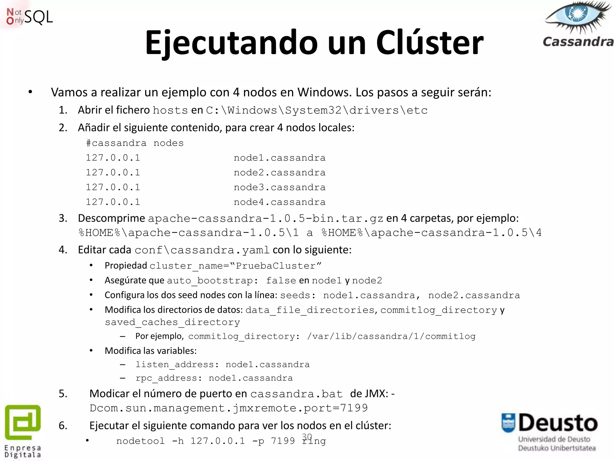 Ejecutando un Clúster
•   Vamos a realizar un ejemplo con 4 nodos en Windows. Los pasos a seguir serán:
     1. Abrir el fichero hosts en C:WindowsSystem32driversetc
     2. Añadir el siguiente contenido, para crear 4 nodos locales:
          #cassandra nodes
          127.0.0.1                         node1.cassandra
          127.0.0.1                         node2.cassandra
          127.0.0.1                         node3.cassandra
          127.0.0.1                         node4.cassandra
     3. Descomprime apache-cassandra-1.0.5-bin.tar.gz en 4 carpetas, por ejemplo:
        %HOME%apache-cassandra-1.0.51 a %HOME%apache-cassandra-1.0.54
     4. Editar cada confcassandra.yaml con lo siguiente:
              •   Propiedad cluster_name=“PruebaCluster”
              •   Asegúrate que auto_bootstrap: false en node1 y node2
              •   Configura los dos seed nodes con la línea: seeds: node1.cassandra, node2.cassandra
              •   Modifica los directorios de datos: data_file_directories, commitlog_directory y
                  saved_caches_directory
                     –   Por ejemplo, commitlog_directory: /var/lib/cassandra/1/commitlog
              •   Modifica las variables:
                     –   listen_address: node1.cassandra
                     –   rpc_address: node1.cassandra
     5.       Modicar el número de puerto en cassandra.bat de JMX: -
              Dcom.sun.management.jmxremote.port=7199
     6.       Ejecutar el siguiente comando para ver los nodos en el clúster:
          •                                       30
                    nodetool -h 127.0.0.1 -p 7199 ring
 