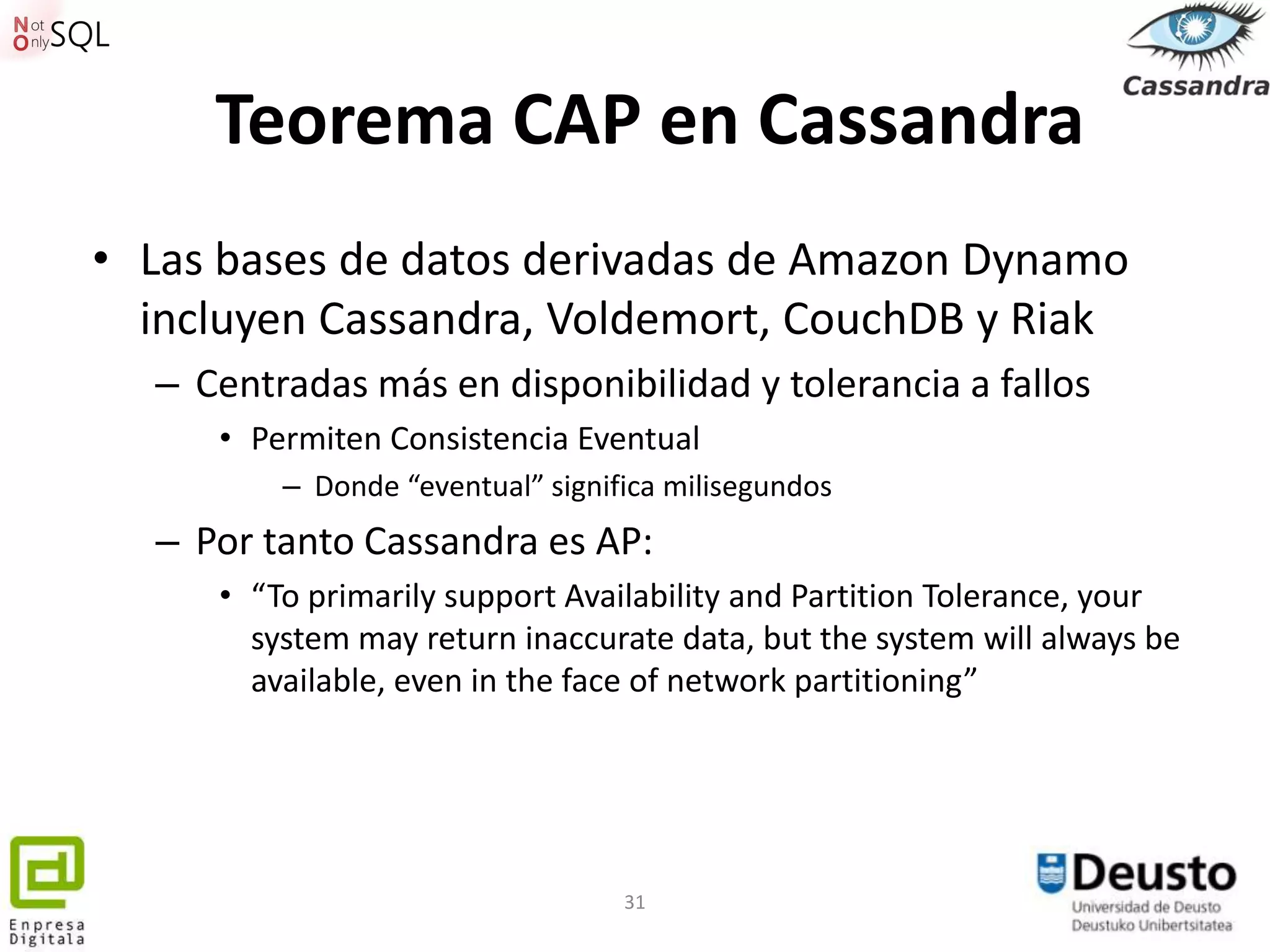 Teorema CAP en Cassandra
• Las bases de datos derivadas de Amazon Dynamo
  incluyen Cassandra, Voldemort, CouchDB y Riak
  – Centradas más en disponibilidad y tolerancia a fallos
     • Permiten Consistencia Eventual
         – Donde “eventual” significa milisegundos
  – Por tanto Cassandra es AP:
     • “To primarily support Availability and Partition Tolerance, your
       system may return inaccurate data, but the system will always be
       available, even in the face of network partitioning”




                                  31
 