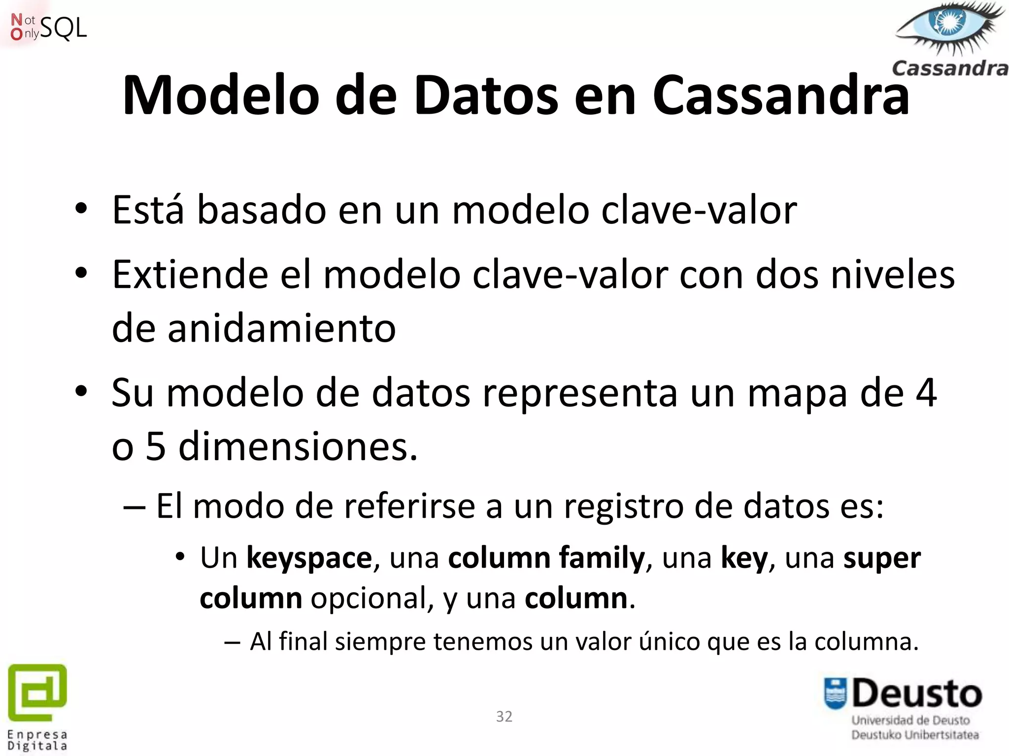 Modelo de Datos en Cassandra
• Está basado en un modelo clave-valor
• Extiende el modelo clave-valor con dos niveles
  de anidamiento
• Su modelo de datos representa un mapa de 4
  o 5 dimensiones.
  – El modo de referirse a un registro de datos es:
     • Un keyspace, una column family, una key, una super
       column opcional, y una column.
        – Al final siempre tenemos un valor único que es la columna.

                               32
 