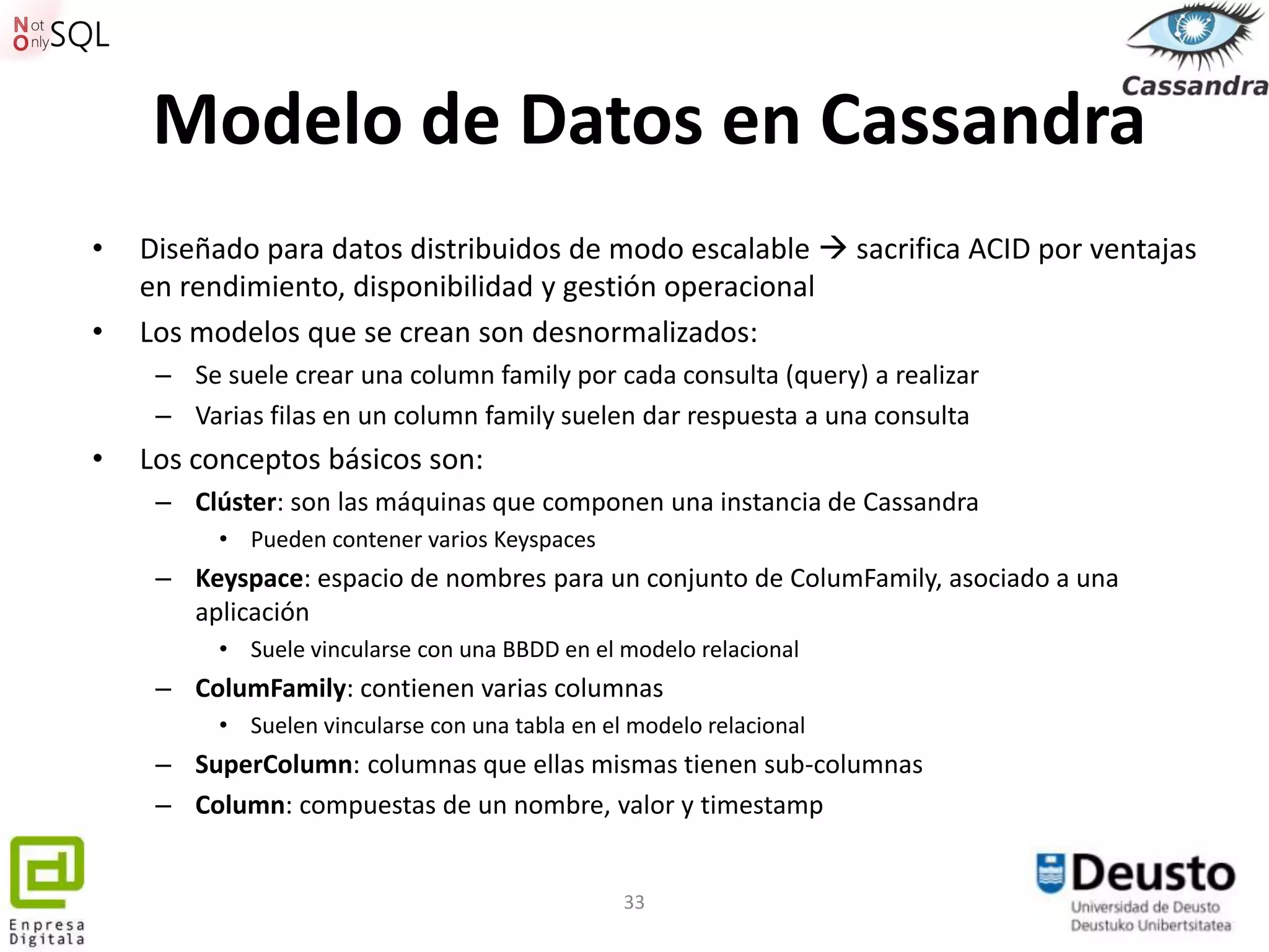 Modelo de Datos en Cassandra
•   Diseñado para datos distribuidos de modo escalable  sacrifica ACID por ventajas
    en rendimiento, disponibilidad y gestión operacional
•   Los modelos que se crean son desnormalizados:
     – Se suele crear una column family por cada consulta (query) a realizar
     – Varias filas en un column family suelen dar respuesta a una consulta
•   Los conceptos básicos son:
     – Clúster: son las máquinas que componen una instancia de Cassandra
          • Pueden contener varios Keyspaces
     – Keyspace: espacio de nombres para un conjunto de ColumFamily, asociado a una
       aplicación
          • Suele vincularse con una BBDD en el modelo relacional
     – ColumFamily: contienen varias columnas
          • Suelen vincularse con una tabla en el modelo relacional
     – SuperColumn: columnas que ellas mismas tienen sub-columnas
     – Column: compuestas de un nombre, valor y timestamp


                                                 33
 