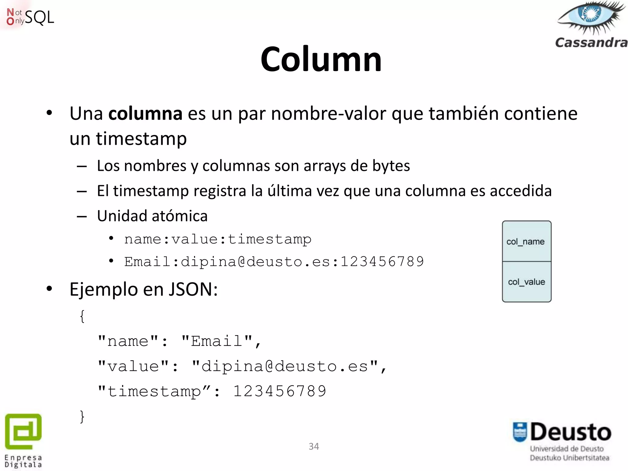 Column
• Una columna es un par nombre-valor que también contiene
  un timestamp
   – Los nombres y columnas son arrays de bytes
   – El timestamp registra la última vez que una columna es accedida
   – Unidad atómica
        • name:value:timestamp
        • Email:dipina@deusto.es:123456789
• Ejemplo en JSON:
   {
       "name": "Email",
       "value": "dipina@deusto.es",
       "timestamp”: 123456789
   }
                                  34
 