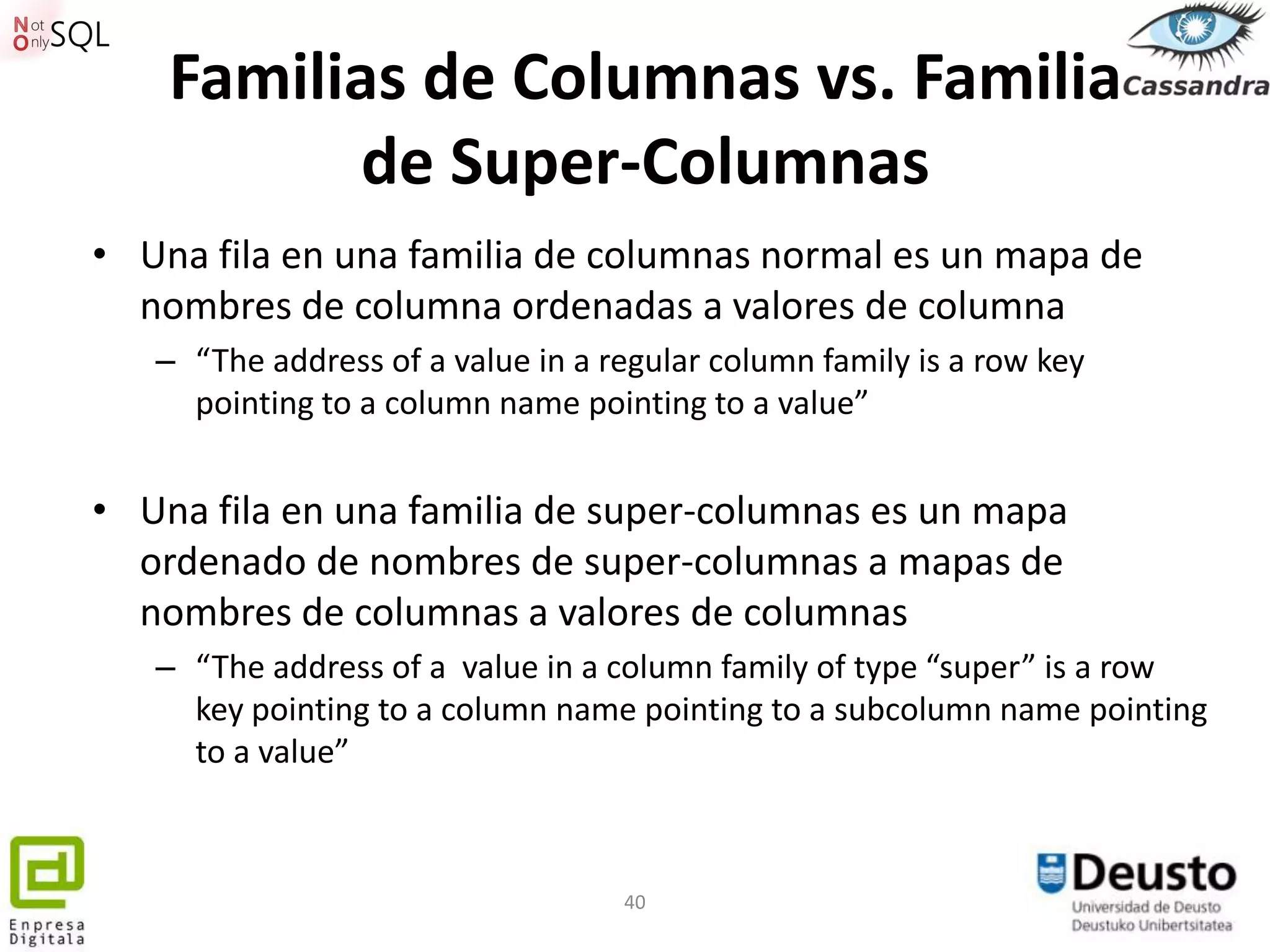 Familias de Columnas vs. Familia
          de Super-Columnas
• Una fila en una familia de columnas normal es un mapa de
  nombres de columna ordenadas a valores de columna
   – “The address of a value in a regular column family is a row key
     pointing to a column name pointing to a value”


• Una fila en una familia de super-columnas es un mapa
  ordenado de nombres de super-columnas a mapas de
  nombres de columnas a valores de columnas
   – “The address of a value in a column family of type “super” is a row
     key pointing to a column name pointing to a subcolumn name pointing
     to a value”



                                   40
 