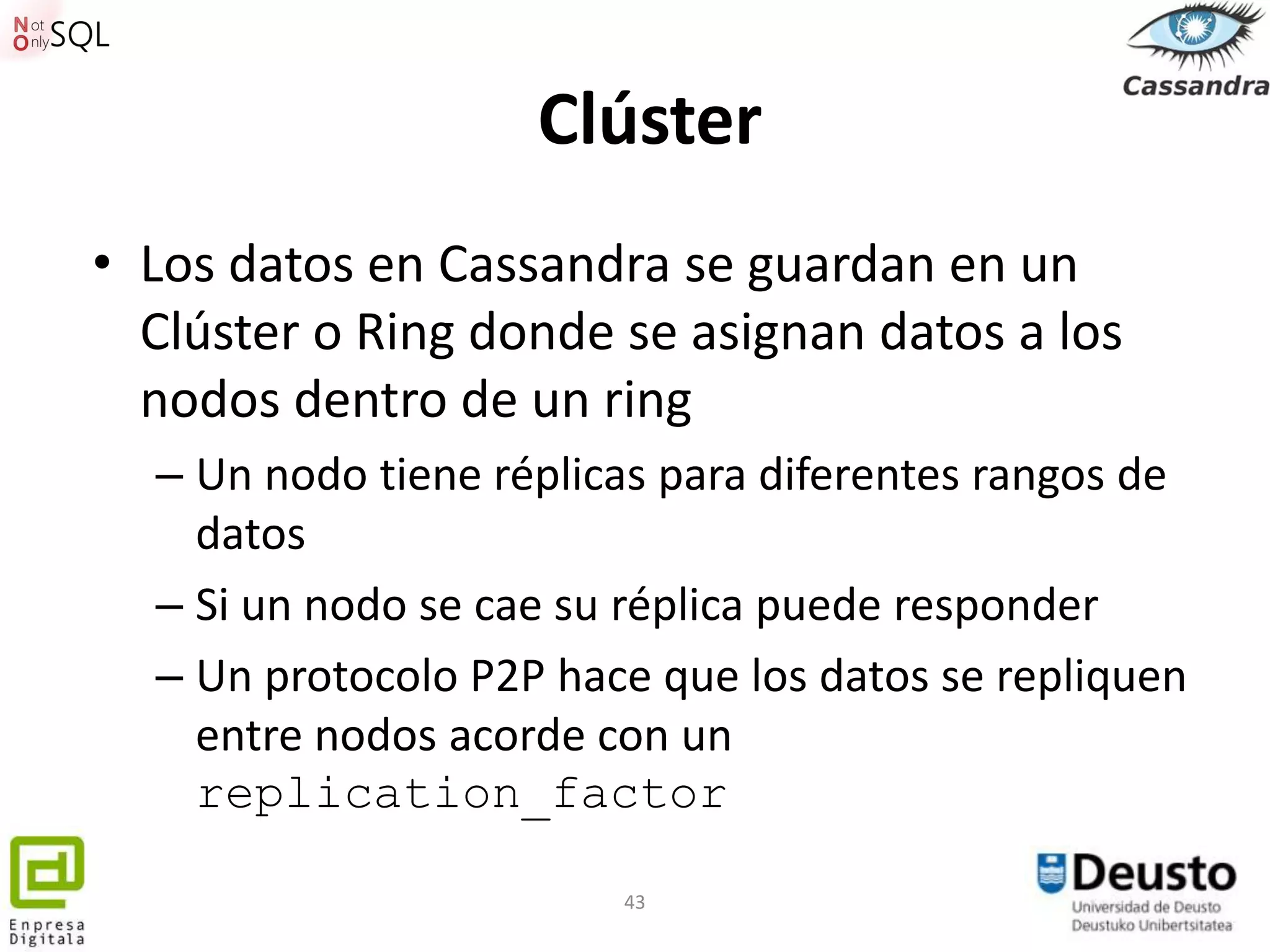 Clúster
• Los datos en Cassandra se guardan en un
  Clúster o Ring donde se asignan datos a los
  nodos dentro de un ring
  – Un nodo tiene réplicas para diferentes rangos de
    datos
  – Si un nodo se cae su réplica puede responder
  – Un protocolo P2P hace que los datos se repliquen
    entre nodos acorde con un
    replication_factor

                        43
 