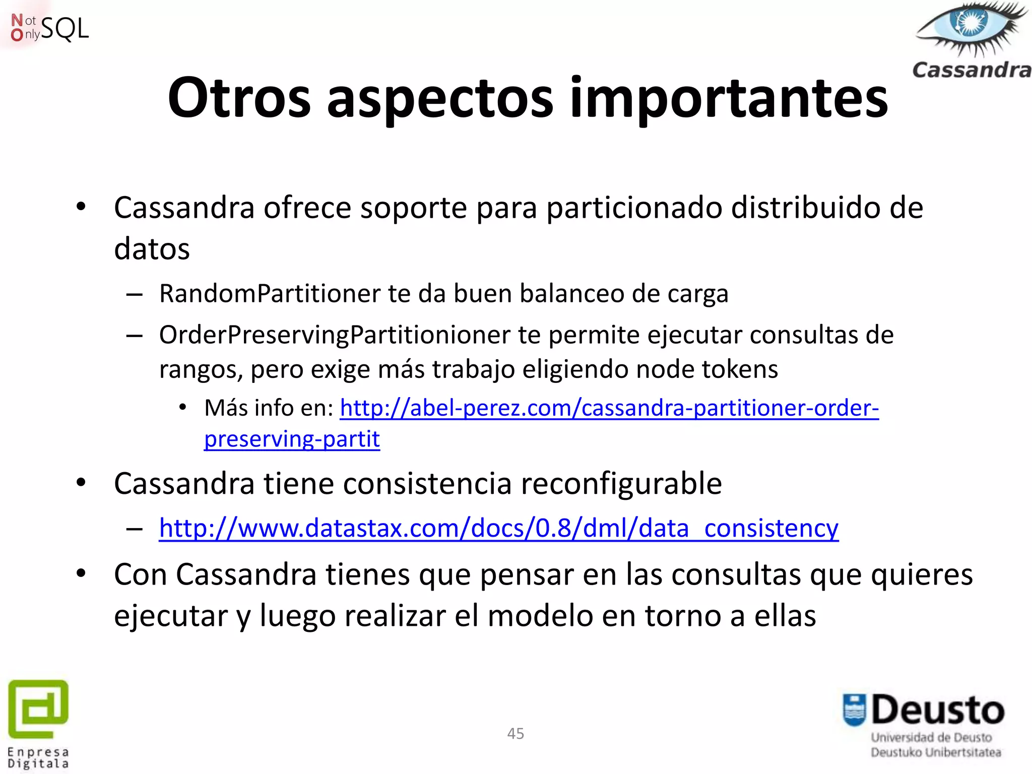 Otros aspectos importantes
• Cassandra ofrece soporte para particionado distribuido de
  datos
   – RandomPartitioner te da buen balanceo de carga
   – OrderPreservingPartitionioner te permite ejecutar consultas de
     rangos, pero exige más trabajo eligiendo node tokens
       • Más info en: http://abel-perez.com/cassandra-partitioner-order-
         preserving-partit
• Cassandra tiene consistencia reconfigurable
   – http://www.datastax.com/docs/0.8/dml/data_consistency
• Con Cassandra tienes que pensar en las consultas que quieres
  ejecutar y luego realizar el modelo en torno a ellas


                                     45
 