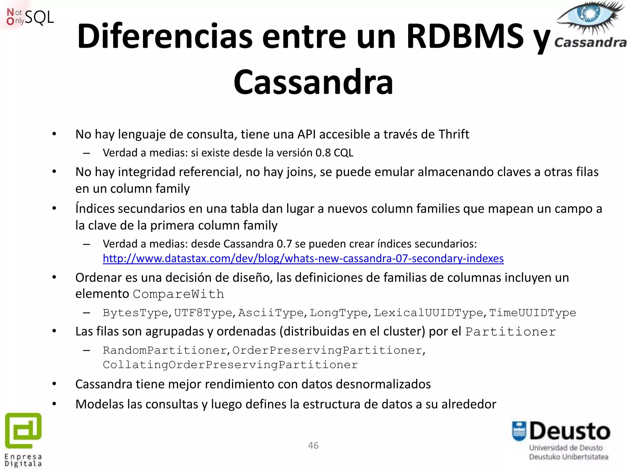 Diferencias entre un RDBMS y
              Cassandra
•   No hay lenguaje de consulta, tiene una API accesible a través de Thrift
     –   Verdad a medias: si existe desde la versión 0.8 CQL
•   No hay integridad referencial, no hay joins, se puede emular almacenando claves a otras filas
    en un column family
•   Índices secundarios en una tabla dan lugar a nuevos column families que mapean un campo a
    la clave de la primera column family
     –   Verdad a medias: desde Cassandra 0.7 se pueden crear índices secundarios:
         http://www.datastax.com/dev/blog/whats-new-cassandra-07-secondary-indexes
•   Ordenar es una decisión de diseño, las definiciones de familias de columnas incluyen un
    elemento CompareWith
     –   BytesType, UTF8Type, AsciiType, LongType, LexicalUUIDType, TimeUUIDType
•   Las filas son agrupadas y ordenadas (distribuidas en el cluster) por el Partitioner
     –   RandomPartitioner, OrderPreservingPartitioner,
         CollatingOrderPreservingPartitioner
•   Cassandra tiene mejor rendimiento con datos desnormalizados
•   Modelas las consultas y luego defines la estructura de datos a su alrededor

                                                  46
 