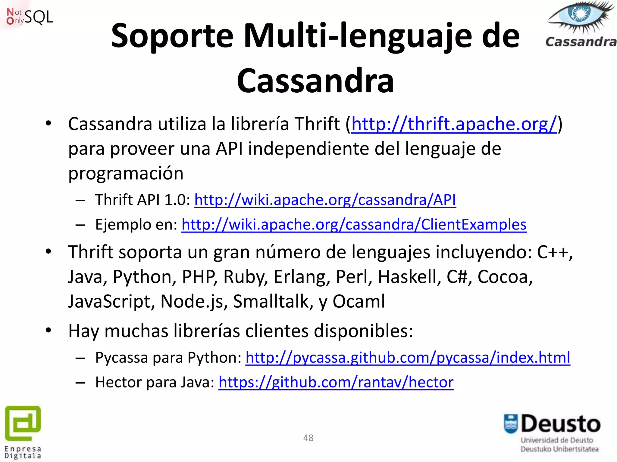 Soporte Multi-lenguaje de
               Cassandra
• Cassandra utiliza la librería Thrift (http://thrift.apache.org/)
  para proveer una API independiente del lenguaje de
  programación
   – Thrift API 1.0: http://wiki.apache.org/cassandra/API
   – Ejemplo en: http://wiki.apache.org/cassandra/ClientExamples
• Thrift soporta un gran número de lenguajes incluyendo: C++,
  Java, Python, PHP, Ruby, Erlang, Perl, Haskell, C#, Cocoa,
  JavaScript, Node.js, Smalltalk, y Ocaml
• Hay muchas librerías clientes disponibles:
   – Pycassa para Python: http://pycassa.github.com/pycassa/index.html
   – Hector para Java: https://github.com/rantav/hector


                                 48
 