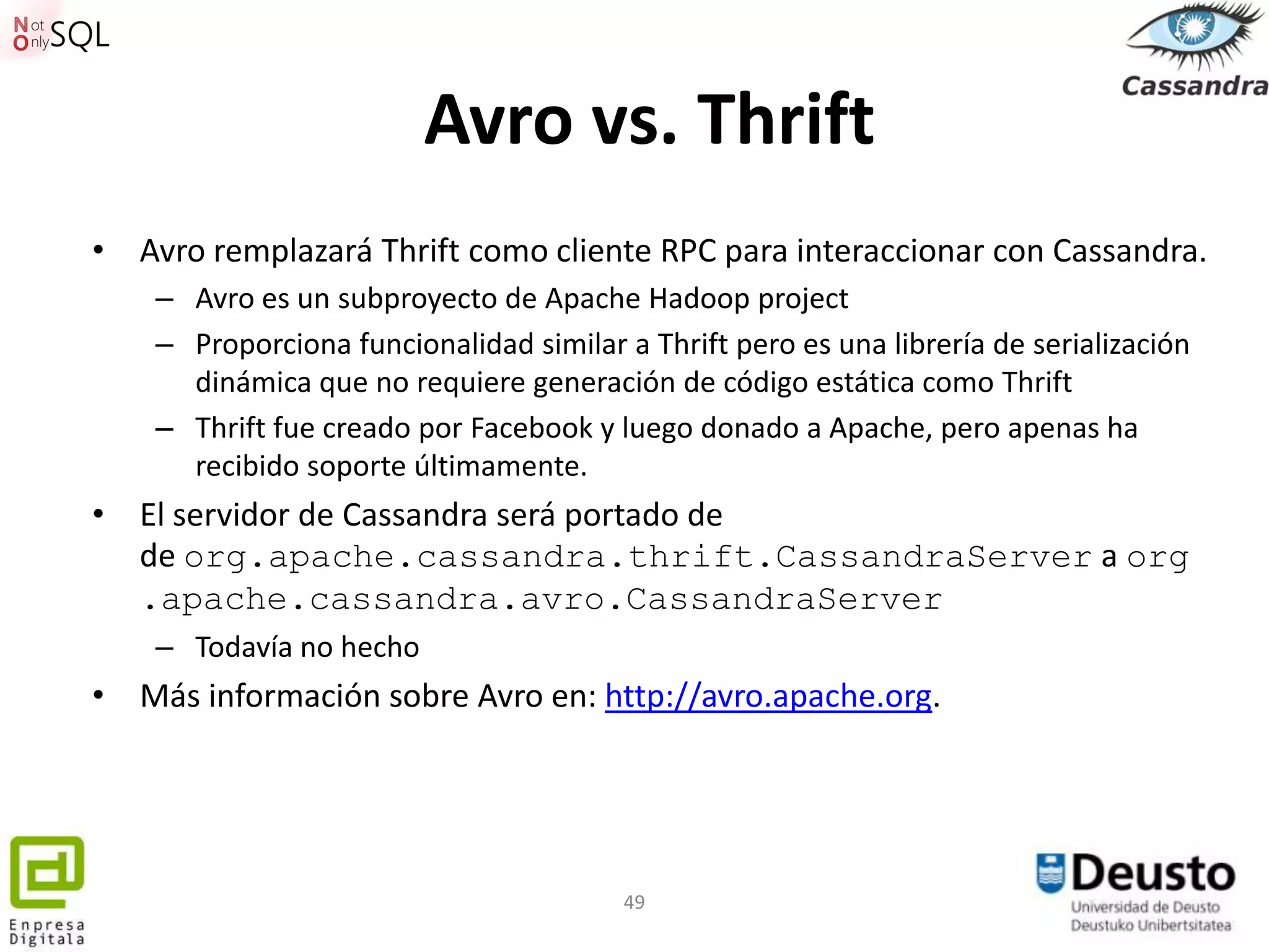 Avro vs. Thrift
• Avro remplazará Thrift como cliente RPC para interaccionar con Cassandra.
    – Avro es un subproyecto de Apache Hadoop project
    – Proporciona funcionalidad similar a Thrift pero es una librería de serialización
      dinámica que no requiere generación de código estática como Thrift
    – Thrift fue creado por Facebook y luego donado a Apache, pero apenas ha
      recibido soporte últimamente.
• El servidor de Cassandra será portado de
  de org.apache.cassandra.thrift.CassandraServer a org
  .apache.cassandra.avro.CassandraServer
    – Todavía no hecho
• Más información sobre Avro en: http://avro.apache.org.




                                         49
 