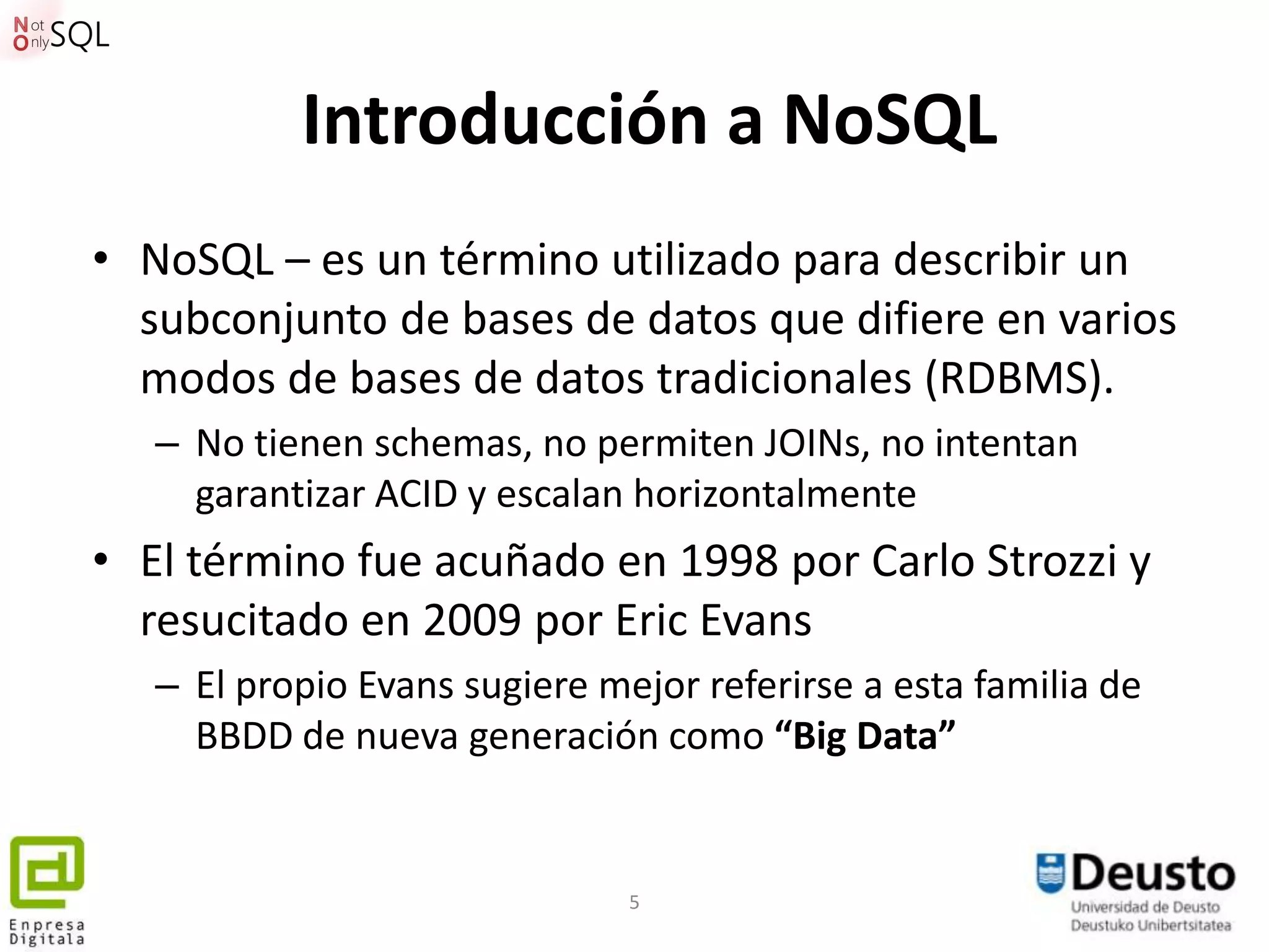 Introducción a NoSQL
• NoSQL – es un término utilizado para describir un
  subconjunto de bases de datos que difiere en varios
  modos de bases de datos tradicionales (RDBMS).
   – No tienen schemas, no permiten JOINs, no intentan
     garantizar ACID y escalan horizontalmente
• El término fue acuñado en 1998 por Carlo Strozzi y
  resucitado en 2009 por Eric Evans
   – El propio Evans sugiere mejor referirse a esta familia de
     BBDD de nueva generación como “Big Data”


                               5
 